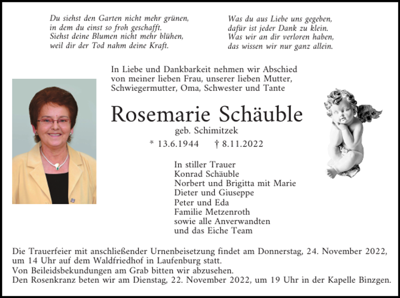 <p>Du siehst den Garten nicht mehr grünen,<br />in dem du einst so froh geschafft.<br />Siehst deine Blumen nicht mehr blühen,<br />weil dir der Tod nahm deine Kraft.</p><p>Was du aus Liebe uns gegeben,<br />dafür ist jeder Dank zu klein.<br />Was wir an dir verloren haben,<br />das wissen wir nur ganz allein.</p><p>In Liebe und Dankbarkeit nehmen wir Abschied<br />von meiner lieben Frau, unserer lieben Mutter,<br />Schwiegermutter, Oma, Schwester und Tante</p><p>Rosemarie Schäuble<br />geb. Schimitzek<br />* 13.6.1944<br />£ 8.11.2022</p><p>In stiller Trauer<br />Konrad Schäuble<br />Norbert und Brigitta mit Marie<br />Dieter und Giuseppe<br />Peter und Eda<br />Familie Metzenroth<br />sowie alle Anverwandten<br />und das Eiche Team<br />Die Trauerfeier mit anschließender Urnenbeisetzung findet am Donnerstag, 24. November 2022,<br />um 14 Uhr auf dem Waldfriedhof in Laufenburg statt.<br />Von Beileidsbekundungen am Grab bitten wir abzusehen.<br />Den Rosenkranz beten wir am Dienstag, 22. November 2022, um 19 Uhr in der Kapelle Binzgen.</p>