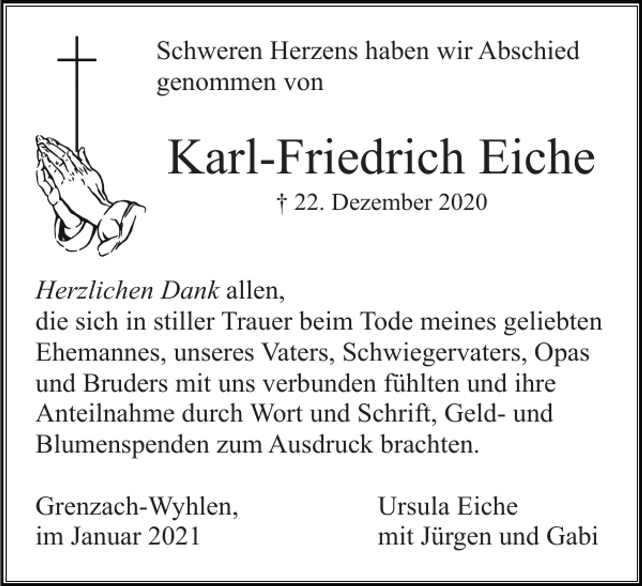 <p>Schweren Herzens haben wir Abschied<br />genommen von</p><p>Karl-Friedrich Eiche<br />† 22. Dezember 2020</p><p>Herzlichen Dank allen,<br />die sich in stiller Trauer beim Tode meines geliebten<br />Ehemannes, unseres Vaters, Schwiegervaters, Opas<br />und Bruders mit uns verbunden fühlten und ihre<br />Anteilnahme durch Wort und Schrift, Geld- und<br />Blumenspenden zum Ausdruck brachten.<br />Grenzach-Wyhlen,<br />im Januar 2021</p><p>Ursula Eiche<br />mit Jürgen und Gabi</p>