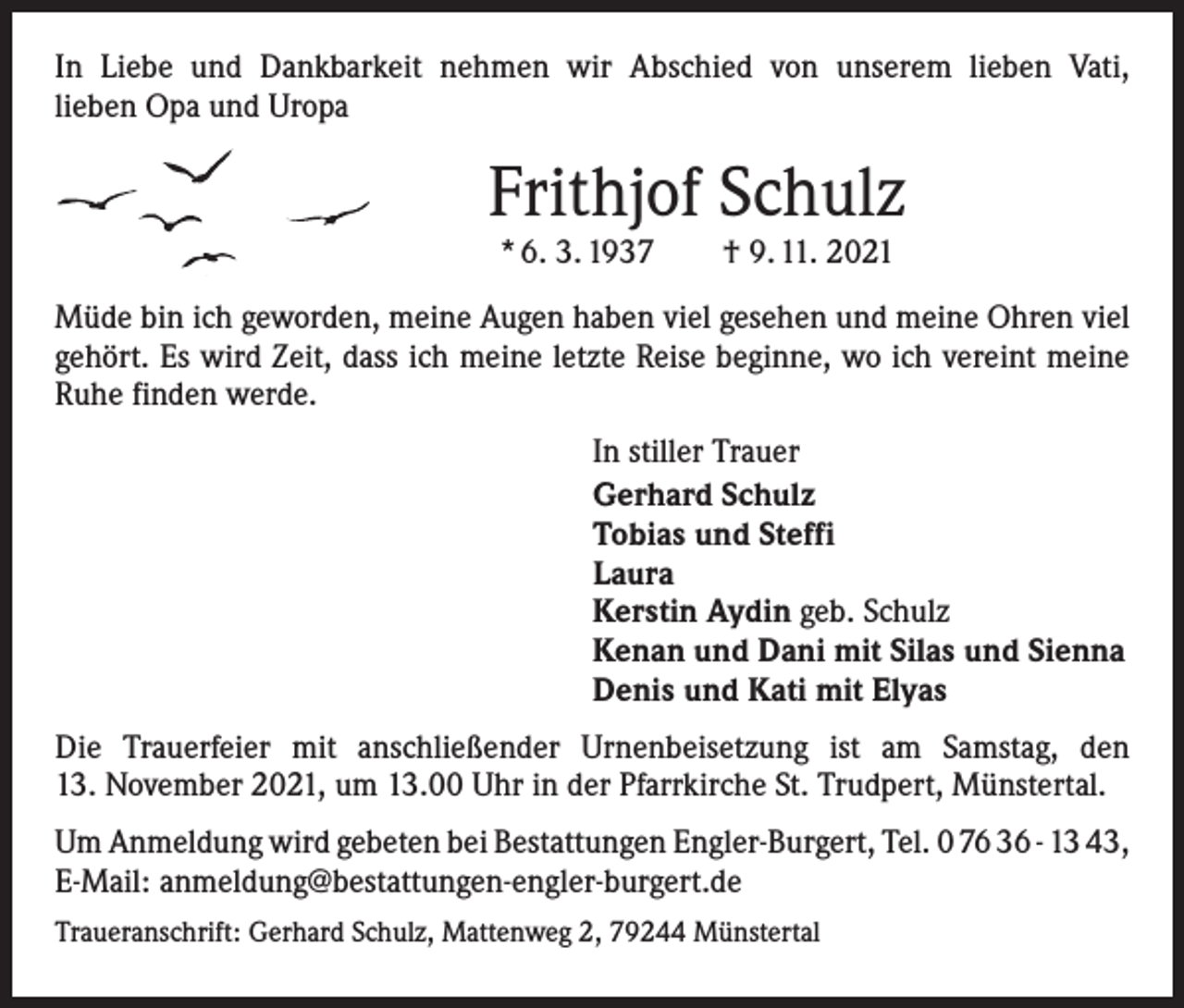 <p>In Liebe und Dankbarkeit nehmen wir Abschied von unserem lieben Vati,<br />lieben Opa und Uropa</p><p>Frithjof Schulz<br />* 6. 3. 1937 † 9. 11. 2021</p><p>Müde bin ich geworden, meine Augen haben viel gesehen und meine Ohren viel<br />­gehört. Es wird Zeit, dass ich meine letzte Reise beginne, wo ich vereint meine<br />Ruhe finden werde.<br />In stiller Trauer<br />Gerhard Schulz<br />Tobias und Steffi<br />Laura<br />Kerstin Aydin geb. Schulz<br />Kenan und Dani mit Silas und Sienna<br />Denis und Kati mit Elyas<br />Die Trauerfeier mit anschließender Urnenbeisetzung ist am Samstag, den<br />13. November 2021, um 13.00 Uhr in der Pfarrkirche St. Trudpert, Münstertal.<br />Um Anmeldung wird gebeten bei Bestattungen Engler-Burgert, Tel. 0 76 36 - 13 43,<br />E-Mail: anmeldung@bestattungen-engler-burgert.de<br />Traueranschrift: Gerhard Schulz, Mattenweg 2, 79244 Münstertal</p>