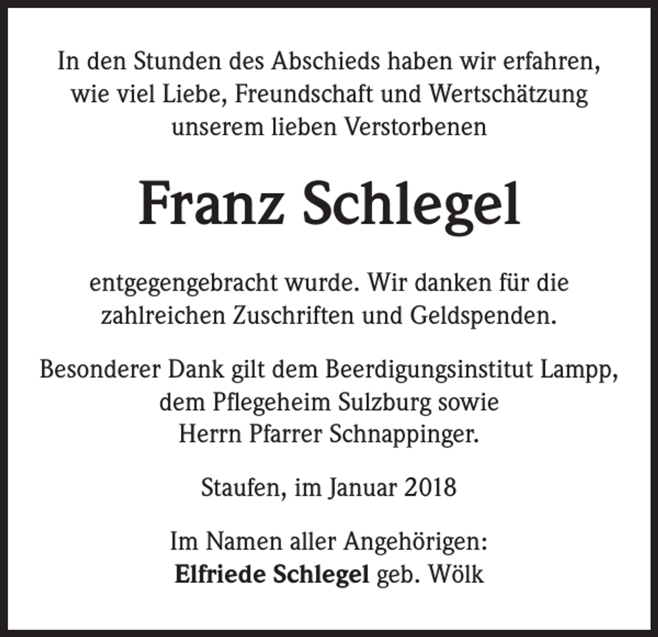 <p>In den Stunden des Abschieds haben wir erfahren,<br />wie viel Liebe, Freundschaft und Wertschätzung<br />unserem lieben Verstorbenen</p><p>Franz Schlegel<br />entgegengebracht wurde. Wir danken für die<br />zahlreichen Zuschriften und Geldspenden.<br />Besonderer Dank gilt dem Beerdigungsinstitut Lampp,<br />dem Pflegeheim Sulzburg sowie<br />Herrn Pfarrer Schnappinger.<br />Staufen, im Januar 2018<br />Im Namen aller Angehörigen:<br />Elfriede Schlegel geb. Wölk</p>