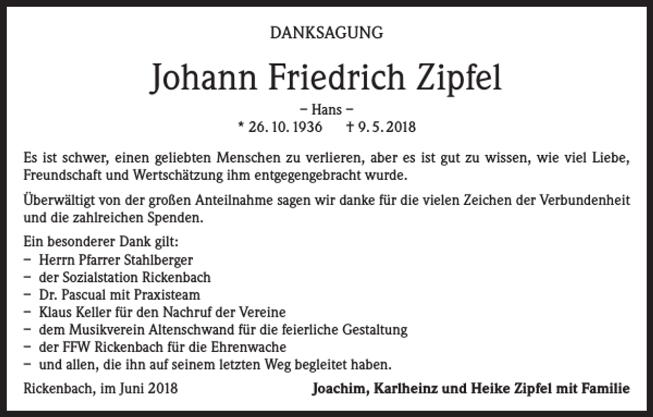 <p>DANKSAGUNG</p><p>Johann Friedrich Zipfel<br />– Hans –<br />* 26. 10. 1936 † 9. 5. 2018<br />Es ist schwer, einen geliebten Menschen zu verlieren, aber es ist gut zu wissen, wie viel Liebe,<br />Freundschaft und Wertschätzung ihm entgegengebracht wurde.<br />Überwältigt von der großen Anteilnahme sagen wir danke für die vielen Zeichen der Verbundenheit<br />und die zahlreichen Spenden.<br />Ein besonderer Dank gilt:<br />– Herrn Pfarrer Stahlberger<br />– der Sozialstation Rickenbach<br />– Dr. Pascual mit Praxisteam<br />– Klaus Keller für den Nachruf der Vereine<br />– dem Musikverein Altenschwand für die feierliche Gestaltung<br />– der FFW Rickenbach für die Ehrenwache<br />– und allen, die ihn auf seinem letzten Weg begleitet haben.<br />Rickenbach, im Juni 2018</p><p>Joachim, Karlheinz und Heike Zipfel mit Familie</p>