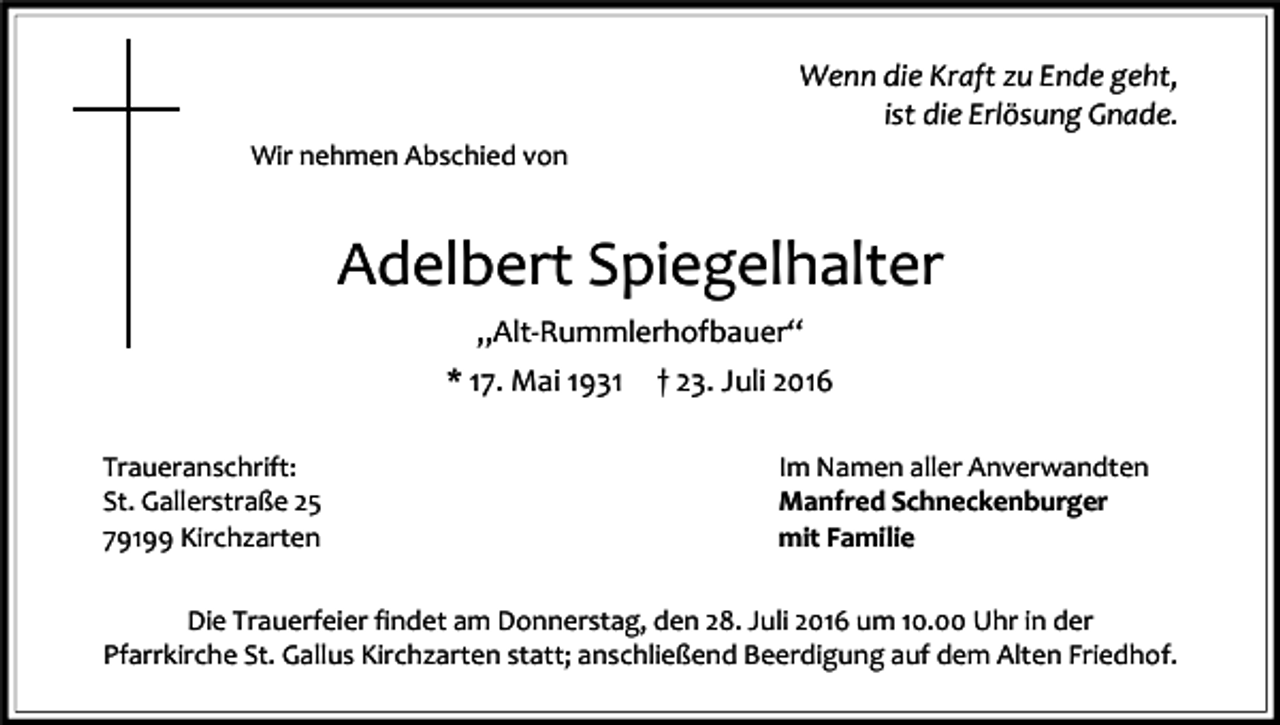 <p>Wenn<br />Wenn<br />diedie<br />Kraft<br />Kraft<br />zuzu<br />Ende<br />Ende<br />geht,<br />geht,<br />istist<br />diedie<br />Erlösung<br />Erlösung<br />Gnade.<br />Gnade.<br />Wir nehmen Abschied von</p><p>Adelbert Spiegelhalter<br />„Alt-Rummlerhofbauer“<br />* 17. Mai 1931<br />Traueranschrift:<br />St. Gallerstraße 25<br />79199 Kirchzarten</p><p>† 23. Juli 2016<br />Im Namen aller Anverwandten<br />Manfred Schneckenburger<br />mit Familie</p><p>Die Trauerfeier findet am Donnerstag, den 28. Juli 2016 um 10.00 Uhr in der<br />Pfarrkirche St. Gallus Kirchzarten statt; anschließend Beerdigung auf dem Alten Friedhof.</p>