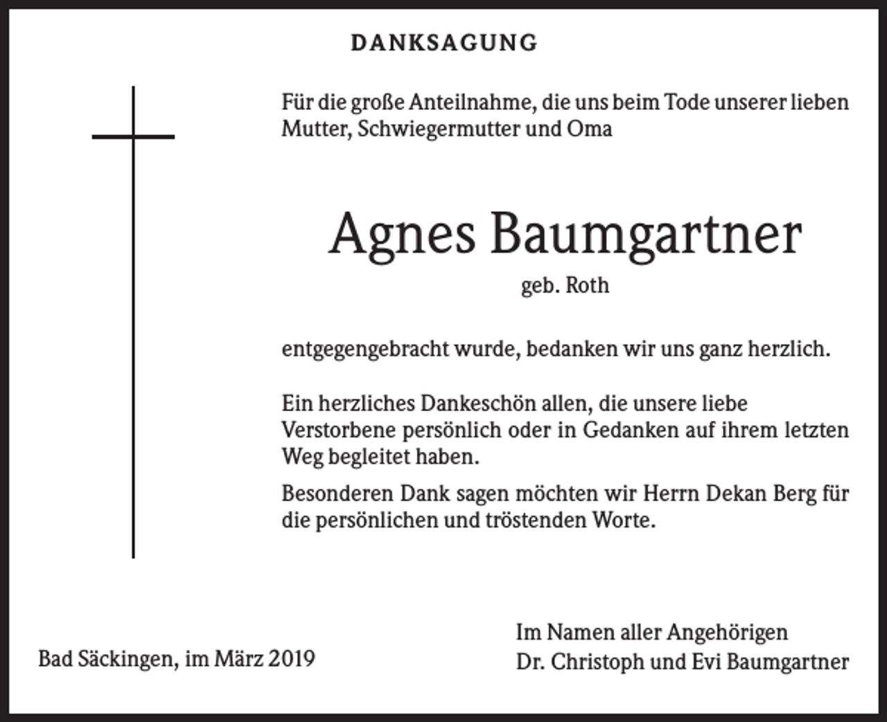 <p>DANKS AGUNG<br />Für die große Anteilnahme, die uns beim Tode unserer lieben<br />Mutter, Schwiegermutter und Oma</p><p>Agnes Baumgartner<br />geb. Roth<br />entgegengebracht wurde, bedanken wir uns ganz herzlich.<br />Ein herzliches Dankeschön allen, die unsere liebe<br />Verstorbene persönlich oder in Gedanken auf ihrem letzten<br />Weg begleitet haben.<br />Besonderen Dank sagen möchten wir Herrn Dekan Berg für<br />die persönlichen und tröstenden Worte.</p><p>Bad Säckingen, im März 2019</p><p>Im Namen aller Angehörigen<br />Dr. Christoph und Evi Baumgartner</p>