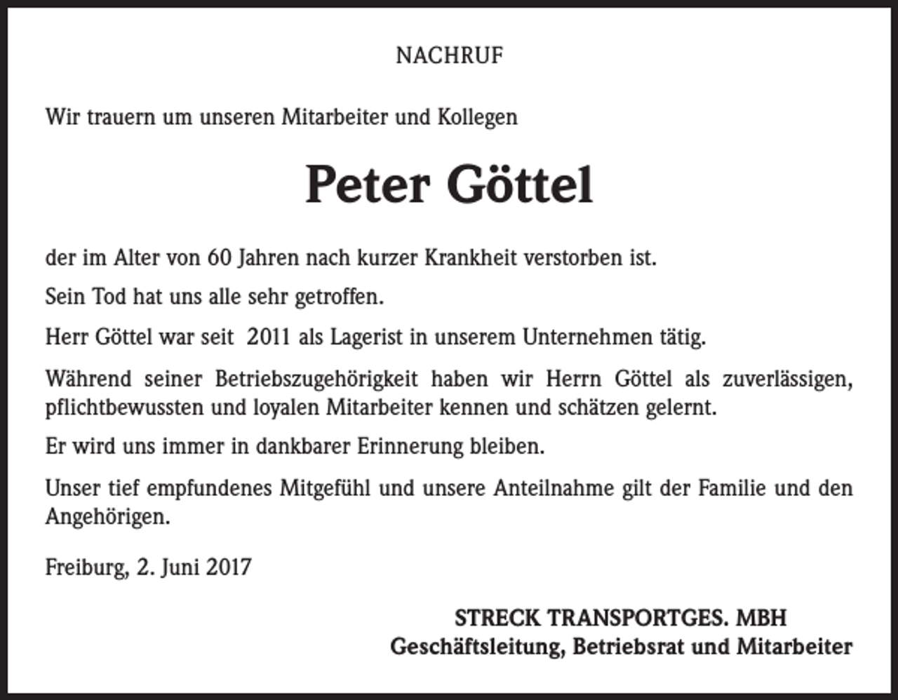 <p>NACHRUF<br />Wir trauern um unseren Mitarbeiter und Kollegen</p><p>Peter Göttel<br />der im Alter von 60 Jahren nach kurzer Krankheit verstorben ist.<br />Sein Tod hat uns alle sehr getroffen.<br />Herr Göttel war seit 2011 als Lagerist in unserem Unternehmen tätig.<br />Während seiner Betriebszugehörigkeit haben wir Herrn Göttel als zuverlässigen,<br />pflichtbewussten und loyalen Mitarbeiter kennen und schätzen gelernt.<br />Er wird uns immer in dankbarer Erinnerung bleiben.<br />Unser tief empfundenes Mitgefühl und unsere Anteilnahme gilt der Familie und den<br />Angehörigen.<br />Freiburg, 2. Juni 2017<br />STRECK TRANSPORTGES. MBH<br />Geschäftsleitung, Betriebsrat und Mitarbeiter</p>