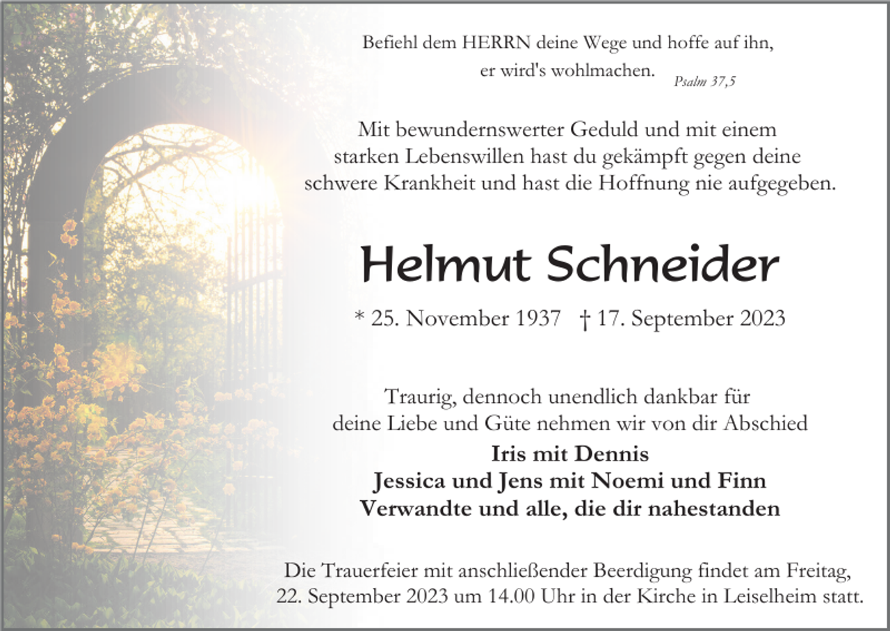 <p>Befiehl dem HERRN deine Wege und hoffe auf ihn,<br />er wird's wohlmachen.<br />Psalm 37,5</p><p>Mit bewundernswerter Geduld und mit einem<br />starken Lebenswillen hast du gekämpft gegen deine<br />schwere Krankheit und hast die Hoffnung nie aufgegeben.</p><p>Helmut Schneider<br />* 25. November 1937 † 17. September 2023<br />Traurig, dennoch unendlich dankbar für<br />deine Liebe und Güte nehmen wir von dir Abschied<br />Iris mit Dennis<br />Jessica und Jens mit Noemi und Finn<br />Verwandte und alle, die dir nahestanden<br />Die Trauerfeier mit anschließender Beerdigung findet am Freitag,<br />22. September 2023 um 14.00 Uhr in der Kirche in Leiselheim statt.</p>