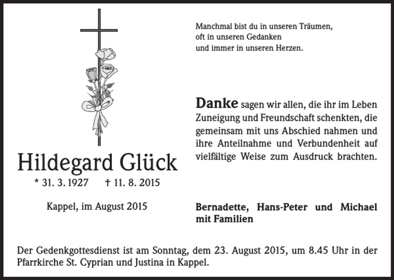 <p>Manchmal bist du in unseren Träumen,<br />oft in unseren Gedanken<br />und immer in unseren Herzen.</p><p>Danke sagen wir allen, die ihr im Leben</p><p>Hildegard Glück</p><p>Zuneigung und Freundschaft schenkten, die<br />gemeinsam mit uns Abschied nahmen und<br />ihre Anteilnahme und Verbundenheit auf<br />vielfältige Weise zum Ausdruck brachten.</p><p>* 31. 3. 1927 † 11. 8. 2015<br />Kappel, im August 2015</p><p>Bernadette, Hans-Peter und Michael<br />mit Familien</p><p>Der Gedenkgottesdienst ist am Sonntag, dem 23. August 2015, um 8.45 Uhr in der<br />Pfarrkirche St. Cyprian und Justina in Kappel.</p>