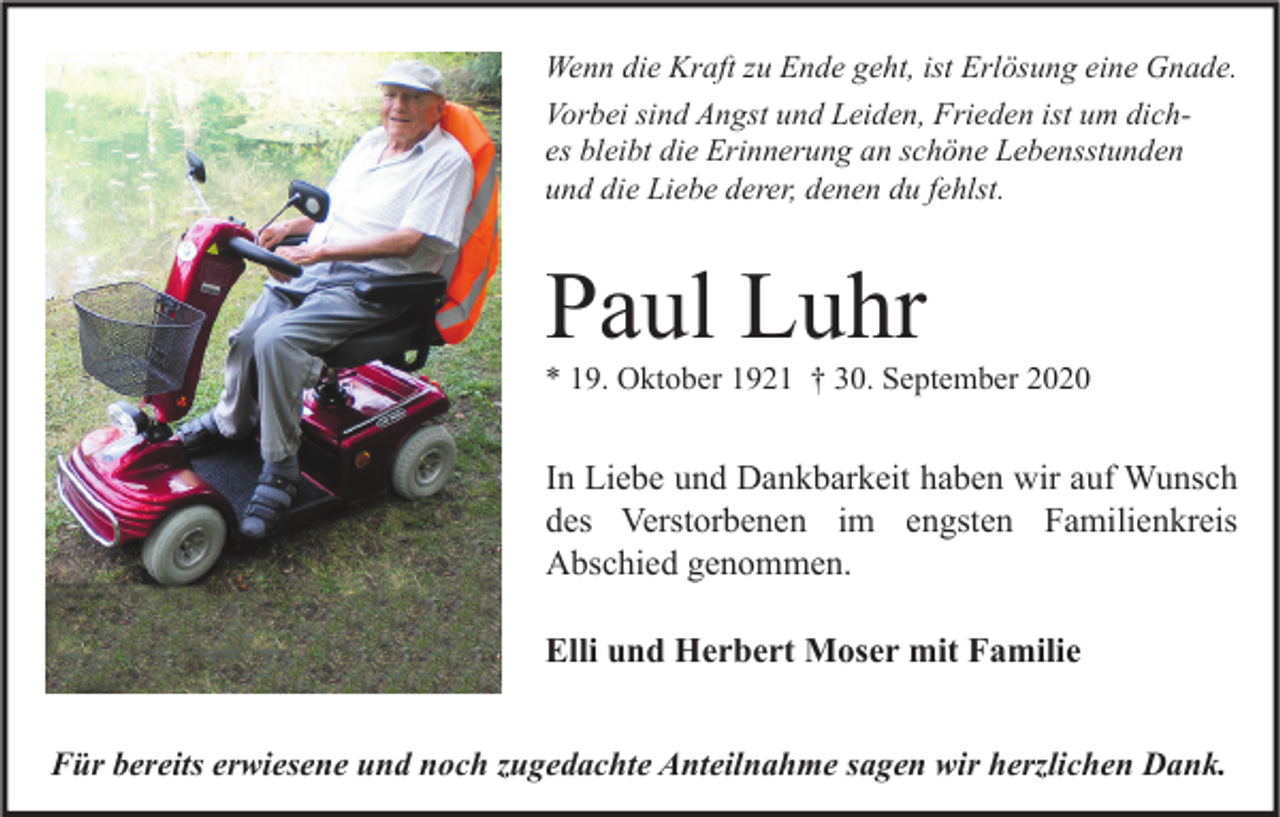 <p>Wenn die Kraft zu Ende geht, ist Erlösung eine Gnade.<br />Vorbei sind Angst und Leiden, Frieden ist um diches bleibt die Erinnerung an schöne Lebensstunden<br />und die Liebe derer, denen du fehlst.</p><p>Paul Luhr</p><p>* 19. Oktober 1921 † 30. September 2020</p><p>In Liebe und Dankbarkeit haben wir auf Wunsch<br />des Verstorbenen im engsten Familienkreis<br />Abschied genommen.<br />Elli und Herbert Moser mit Familie<br />Für bereits erwiesene und noch zugedachte Anteilnahme sagen wir herzlichen Dank.</p>