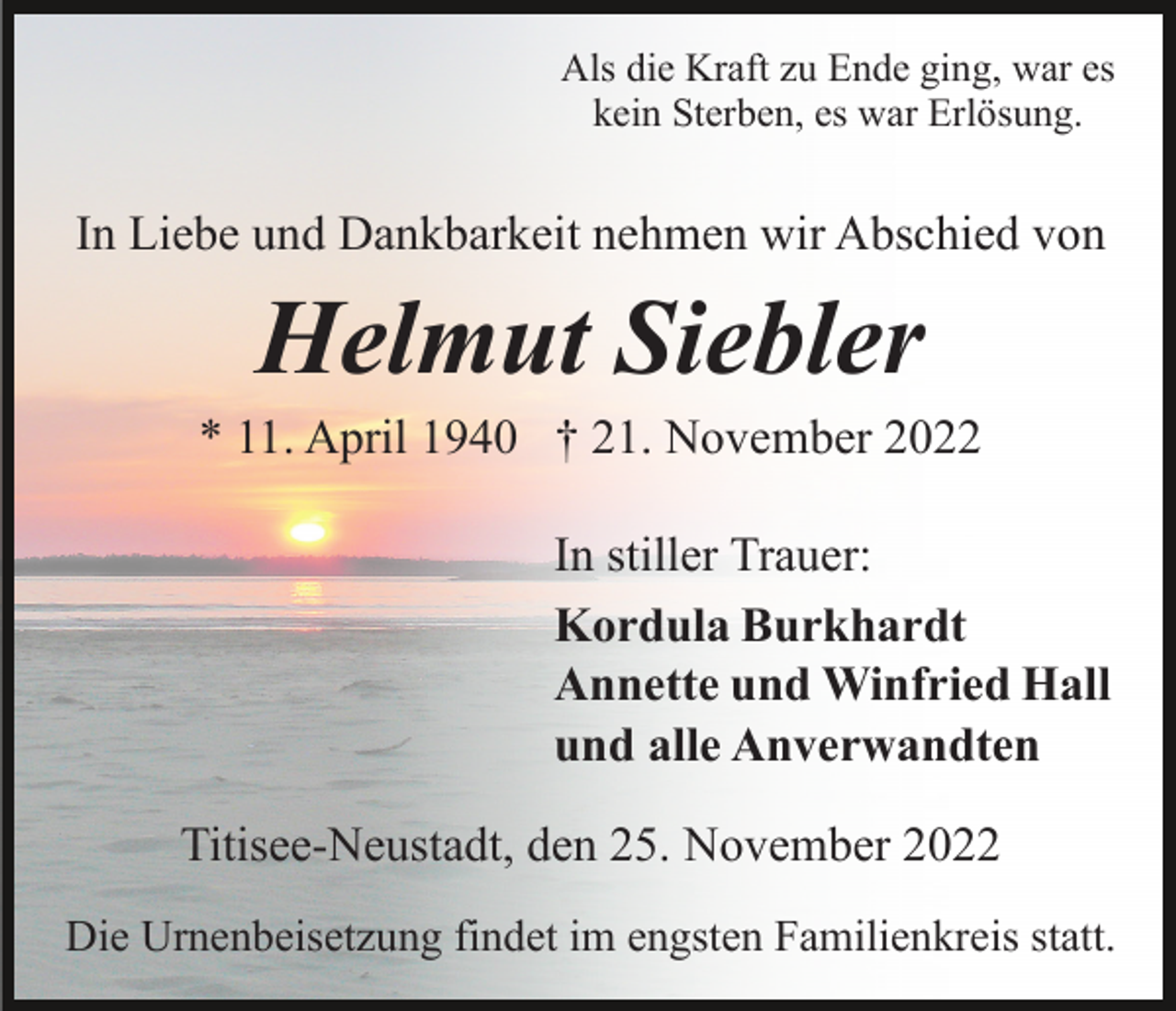 <p>Als die Kraft zu Ende ging, war es<br />kein Sterben, es war Erlösung.</p><p>In Liebe und Dankbarkeit nehmen wir Abschied von</p><p>Helmut Siebler<br />* 11. April 1940 † 21. November 2022<br />In stiller Trauer:<br />Kordula Burkhardt<br />Annette und Winfried Hall<br />und alle Anverwandten<br />Titisee-Neustadt, den 25. November 2022<br />Die Urnenbeisetzung findet im engsten Familienkreis statt.</p>