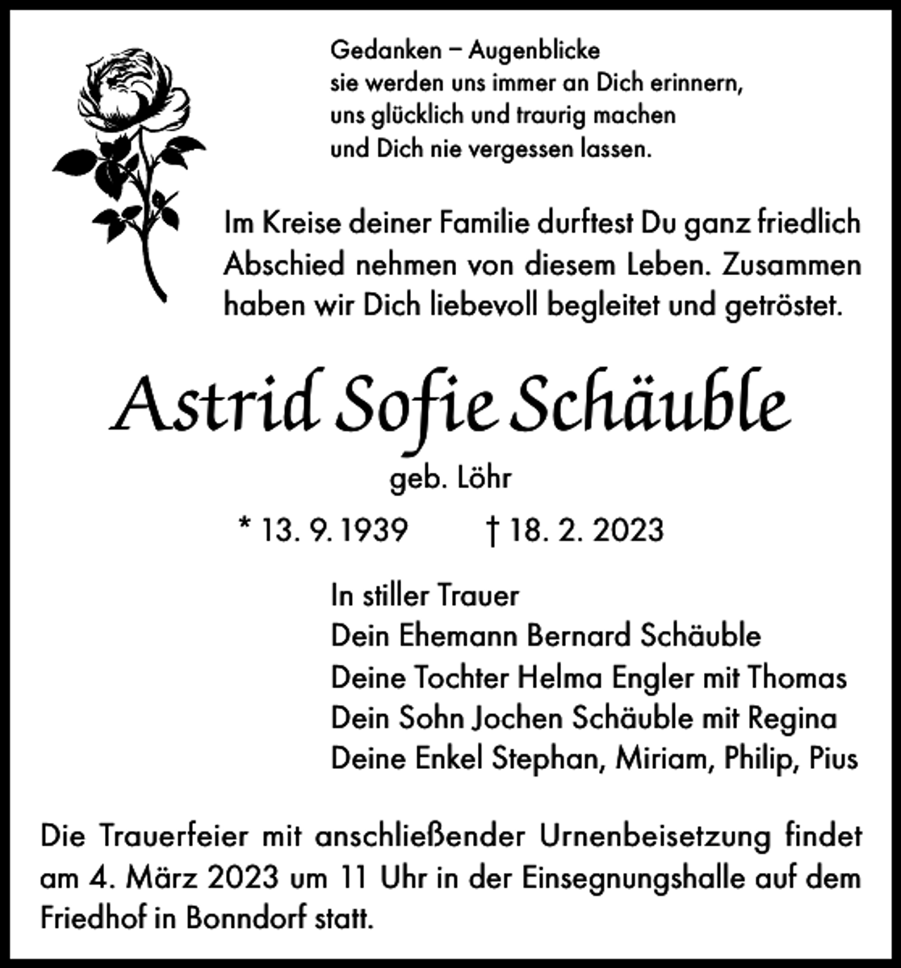 <p>Gedanken – Augenblicke<br />sie werden uns immer an Dich erinnern,<br />uns glücklich und traurig machen<br />und Dich nie vergessen lassen.</p><p>Im Kreise deiner Familie durftest Du ganz friedlich<br />Abschied nehmen von diesem Leben. Zusammen<br />haben wir Dich liebevoll begleitet und getröstet.</p><p>Astrid Sofie Schäuble<br />geb. Löhr</p><p>* 13. 9. 1939</p><p>† 18. 2. 2023</p><p>In stiller Trauer<br />Dein Ehemann Bernard Schäuble<br />Deine Tochter Helma Engler mit Thomas<br />Dein Sohn Jochen Schäuble mit Regina<br />Deine Enkel Stephan, Miriam, Philip, Pius<br />Die Trauerfeier mit anschließender Urnenbeisetzung findet<br />am 4. März 2023 um 11 Uhr in der Einsegnungshalle auf dem<br />Friedhof in Bonndorf statt.</p>