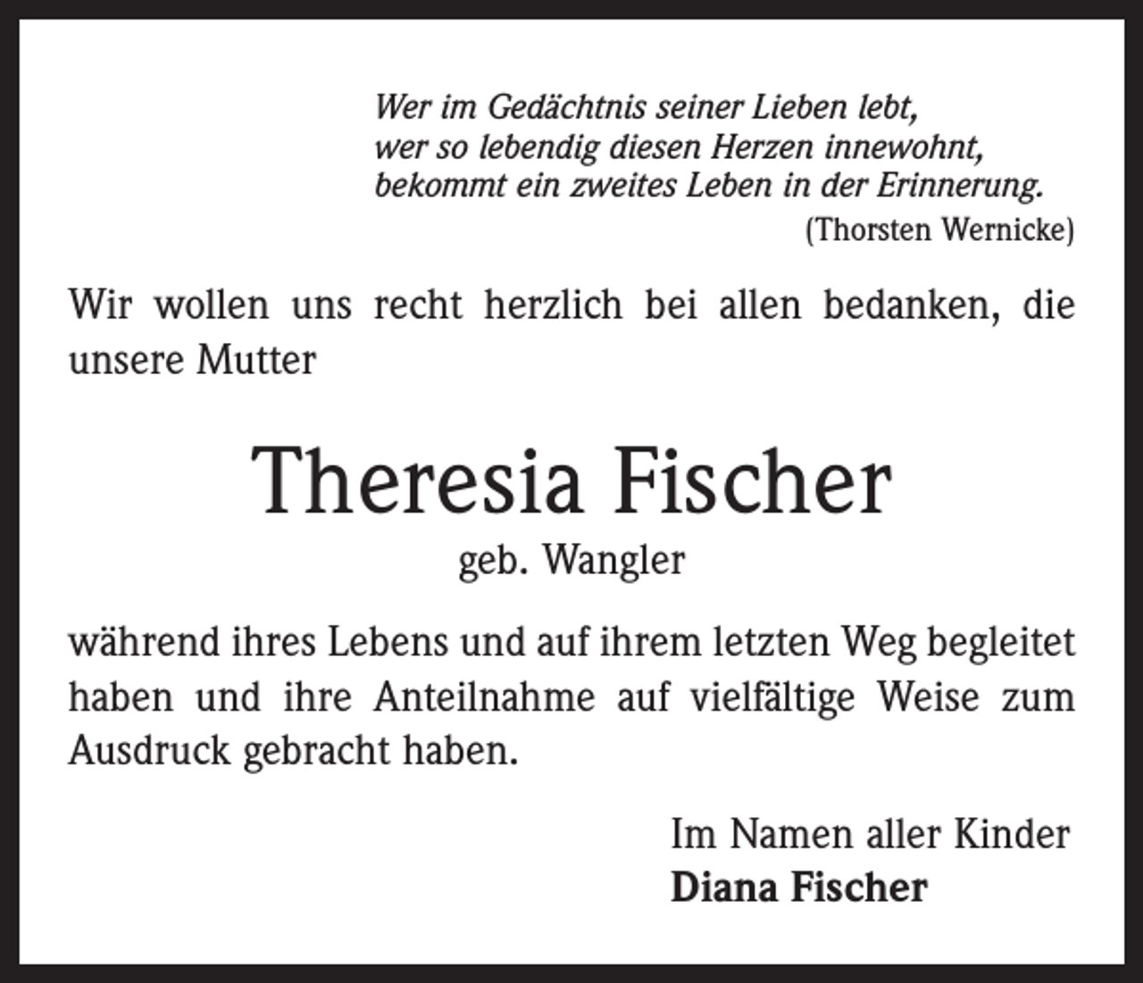 <p>Wer im Gedächtnis seiner Lieben lebt,<br />wer so lebendig diesen Herzen innewohnt,<br />bekommt ein zweites Leben in der Erinnerung.</p><p>(Thorsten Wernicke)</p><p>Wir wollen uns recht herzlich bei allen bedanken, die<br />­unsere Mutter</p><p>Theresia Fischer<br />geb. Wangler</p><p>während ihres Lebens und auf ihrem letzten Weg begleitet<br />haben und ihre Anteilnahme auf vielfältige Weise zum<br />Ausdruck gebracht haben.<br />Im Namen aller Kinder<br />Diana Fischer</p>