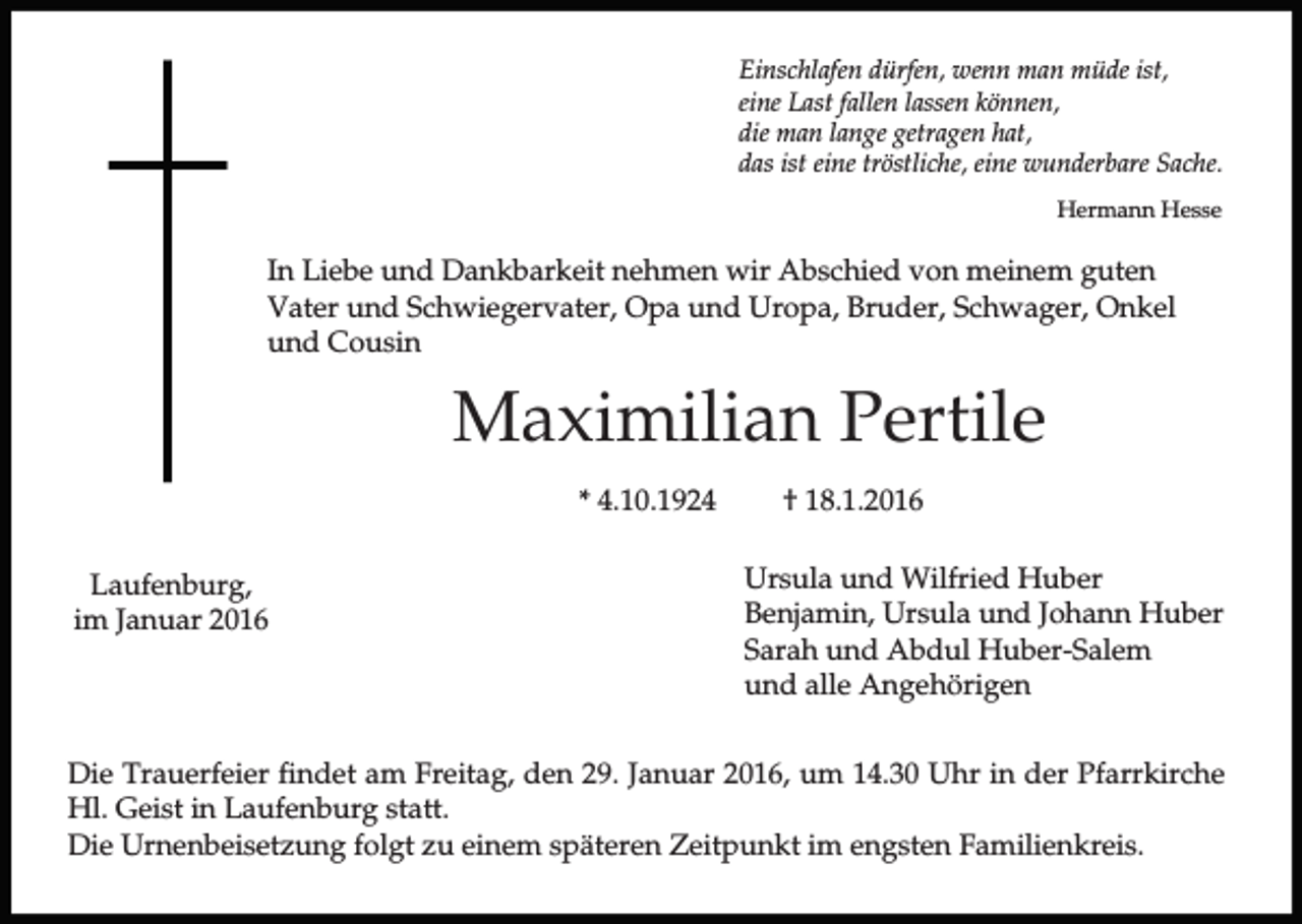 <p>Einschlafen dürfen, wenn man müde ist,<br />eine Last fallen lassen können,<br />die man lange getragen hat,<br />das ist eine tröstliche, eine wunderbare Sache.<br />Hermann Hesse</p><p>In Liebe und Dankbarkeit nehmen wir Abschied von meinem guten<br />Vater und Schwiegervater, Opa und Uropa, Bruder, Schwager, Onkel<br />und Cousin</p><p>Maximilian Pertile<br />* 4.10.1924<br />Laufenburg,<br />im Januar 2016</p><p>† 18.1.2016<br />Ursula und Wilfried Huber<br />Benjamin, Ursula und Johann Huber<br />Sarah und Abdul Huber-Salem<br />und alle Angehörigen</p><p>Die Trauerfeier findet am Freitag, den 29. Januar 2016, um 14.30 Uhr in der Pfarrkirche<br />Hl. Geist in Laufenburg statt.<br />Die Urnenbeisetzung folgt zu einem späteren Zeitpunkt im engsten Familienkreis.</p>