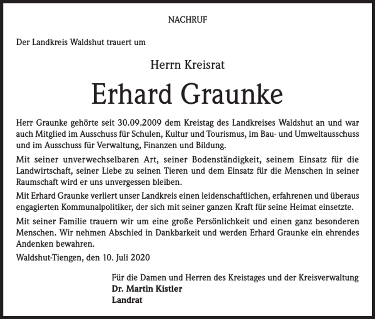 <p>NACHRUF<br />Der Landkreis Waldshut trauert um</p><p>Herrn Kreisrat</p><p>Erhard Graunke<br />Herr Graunke gehörte seit 30.09.2009 dem Kreistag des Landkreises Waldshut an und war<br />auch Mitglied im Ausschuss für Schulen, Kultur und Tourismus, im Bau- und Umweltausschuss<br />und im Ausschuss für Verwaltung, Finanzen und Bildung.<br />Mit seiner unverwechselbaren Art, seiner Bodenständigkeit, seinem Einsatz für die<br />Landwirtschaft, seiner Liebe zu seinen Tieren und dem Einsatz für die Menschen in seiner<br />Raumschaft wird er uns unvergessen bleiben.<br />Mit Erhard Graunke verliert unser Landkreis einen leidenschaftlichen, erfahrenen und überaus<br />engagierten Kommunalpolitiker, der sich mit seiner ganzen Kraft für seine Heimat einsetzte.<br />Mit seiner Familie trauern wir um eine große Persönlichkeit und einen ganz besonderen<br />Menschen. Wir nehmen Abschied in Dankbarkeit und werden Erhard Graunke ein ehrendes<br />Andenken bewahren.<br />Waldshut-Tiengen, den 10. Juli 2020<br />Für die Damen und Herren des Kreistages und der Kreisverwaltung<br />Dr. Martin Kistler<br />Landrat</p>