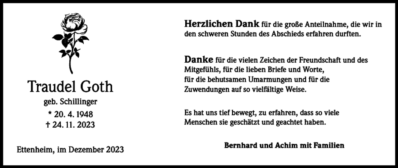 <p>Herzlichen Dank für die große Anteilnahme, die wir in<br />den schweren Stunden des Abschieds erfahren durften.</p><p>Danke für die vielen Zeichen der Freundschaft und des</p><p>Traudel Goth<br />geb. Schillinger<br />* 20. 4. 1948<br />† 24. 11. 2023</p><p>Ettenheim, im Dezember 2023</p><p>Mitgefühls, für die lieben Briefe und Worte,<br />für die behutsamen Umarmungen und für die<br />Zuwendungen auf so vielfältige Weise.</p><p>Es hat uns tief bewegt, zu erfahren, dass so viele<br />Menschen sie geschätzt und geachtet haben.<br />Bernhard und Achim mit Familien</p>