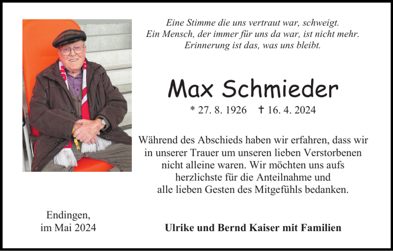 <p>Eine Stimme die uns vertraut war, schweigt.<br />Ein Mensch, der immer für uns da war, ist nicht mehr.<br />Erinnerung ist das, was uns bleibt.</p>
<p>Max Schmieder<br />* 27. 8. 1926 <span>†</span> 16. 4. 2024<br />Während des Abschieds haben wir erfahren, dass wir<br />in unserer Trauer um unseren lieben Verstorbenen<br />nicht alleine waren. Wir möchten uns aufs<br />herzlichste für die Anteilnahme und<br />alle lieben Gesten des Mitgefühls bedanken.<br />Endingen,<br />im Mai 2024</p>
<p>Ulrike und Bernd Kaiser mit Familien</p>