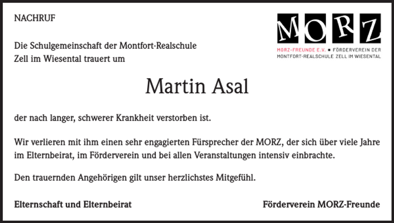 <p>NACHRUF<br />Die Schulgemeinschaft der Montfort-Realschule<br />Zell im Wiesental trauert um</p><p>Martin Asal<br />der nach langer, schwerer Krankheit verstorben ist.<br />Wir verlieren mit ihm einen sehr engagierten Fürsprecher der MORZ, der sich über viele Jahre<br />im Elternbeirat, im Förderverein und bei allen Veranstaltungen intensiv einbrachte.<br />Den trauernden Angehörigen gilt unser herzlichstes Mitgefühl.<br />Elternschaft und Elternbeirat</p><p>Förderverein MORZ-Freunde</p>