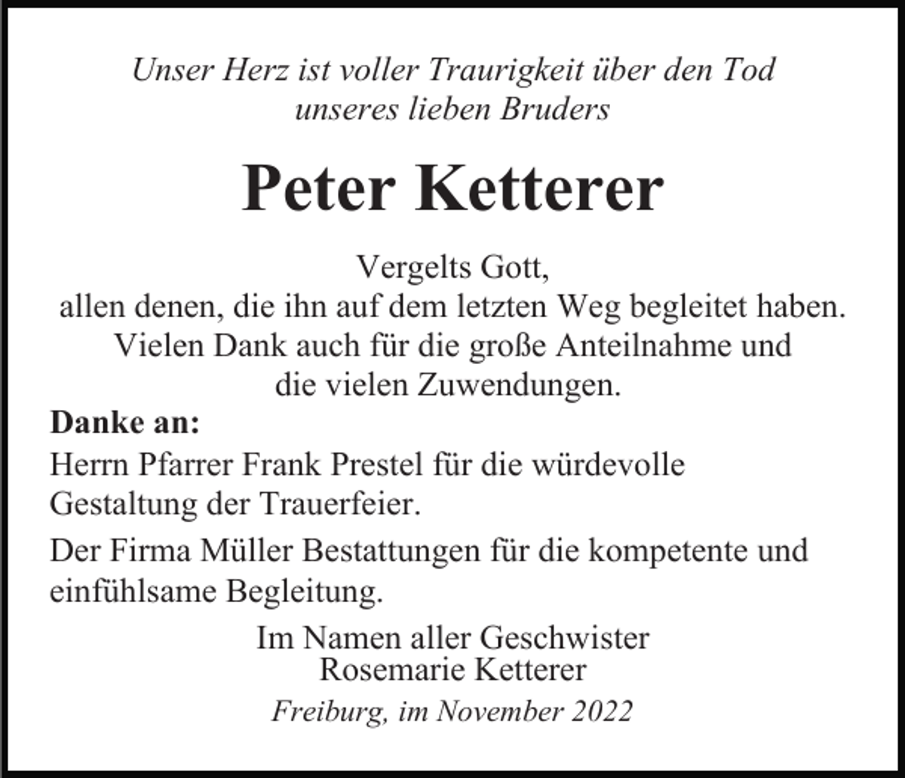 <p>Unser Herz ist voller Traurigkeit über den Tod<br />unseres lieben Bruders</p><p>Peter Ketterer<br />Vergelts Gott,<br />allen denen, die ihn auf dem letzten Weg begleitet haben.<br />Vielen Dank auch für die große Anteilnahme und<br />die vielen Zuwendungen.<br />Danke an:<br />Herrn Pfarrer Frank Prestel für die würdevolle<br />Gestaltung der Trauerfeier.<br />Der Firma Müller Bestattungen für die kompetente und<br />einfühlsame Begleitung.<br />Im Namen aller Geschwister<br />Rosemarie Ketterer<br />Freiburg, im November 2022</p>
