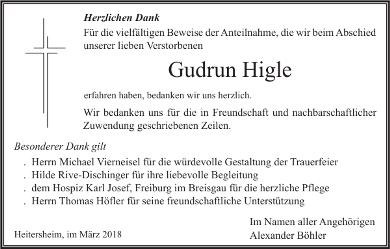 <p>H erzli c h e n DDank<br />Herzlichen<br />ank<br />FFür<br />ür di<br />die<br />e vi<br />vielfältigen<br />elf älti g e n Beweise<br />B e w eis e dder<br />er Anteilnahme,<br />A nt eil n a h m e, didie<br />e wir<br />wir bbeim<br />ei m Abschied<br />A bs c hi e d<br />uunserer<br />ns er er lilieben<br />e b e n Verstorbenen<br />Verst or b e n e n</p><p>GGudrun<br />u dr u n Hi<br />Higle<br />gl e<br />erfahren<br />erf<br />a hr e n haben,<br />h a b e n, bedanken<br />b e d a n k e n wir<br />wir uns<br />u ns herzlich.<br />h er zli c h.</p><p>Wir<br />fürdidie<br />Wir b ebedanken<br />d a n k e n u uns<br />ns f ür<br />e i ninFrFreundschaft<br />e u n ds c h aft u und<br />n d n anachbarschaftlicher<br />c h b ars c h aftli c h er<br />Z u w e n d u n g ggeschriebenen<br />es c hri e b e n e n ZZeilen.<br />eil e n.<br />Zuwendung<br />gilt<br />BBesonderer<br />es o n d er er Dank<br />D a n k gilt<br />. Herrn<br />H err n Michael<br />Mi c h a el Vierneisel<br />Vi er n eis el für<br />f ür die<br />di e würdevolle<br />w ür d e v oll e Gestaltung<br />G est alt u n g der<br />d er Trauerfeier<br />Tr a u erf ei er<br />. Hilde<br />Hil d e Rive-Dischinger<br />Ri v e- Dis c hi n g er für<br />f ür ihre<br />i hr e liebevolle<br />li e b e v oll e Begleitung<br />B e gl eit u n g<br />. dem<br />d e m Hospiz<br />H os pi z Karl<br />K arl Josef,<br />J os ef, Freiburg<br />Fr ei b ur g im<br />i m Breisgau<br />Br eis g a u für<br />f ür die<br />di e herzliche<br />h er zli c h e Pflege<br />Pfl e g e<br />. Herrn<br />H err n Thomas<br />T h o m as Höfler<br />H öfl er für<br />f ür seine<br />s ei n e freundschaftliche<br />fr e u n ds c h aftli c h e Unterstützung<br />U nt erst üt z u n g<br />HHeitersheim,<br />eit ers h ei m, i im<br />m März<br />M är z 22</p><p>Im<br />I m Namen<br />N a m e n aller<br />all er Angehörigen<br />A n g e h öri g e n<br />Alexander<br />Al e x a n d er BBöhler<br />ö hl er</p>