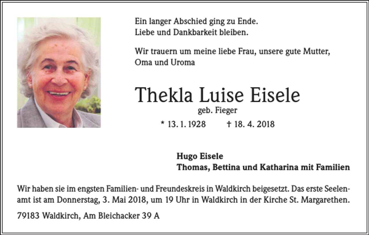 <p>Ein langer Abschied ging zu Ende.<br />Liebe und Dankbarkeit bleiben.<br />Wir trauern um meine liebe Frau, unsere gute Mutter,<br />Oma und Uroma</p><p>Thekla Luise Eisele<br />geb. Fieger<br />* 13. 1. 1928<br />† 18. 4. 2018</p><p>Hugo Eisele<br />Thomas, Bettina und Katharina mit Familien<br />Wir haben sie im engsten Familien- und Freundeskreis in Waldkirch beigesetzt. Das erste Seelenamt ist am Donnerstag, 3. Mai 2018, um 19 Uhr in Waldkirch in der Kirche St. Margarethen.<br />79183 Waldkirch, Am Bleichacker 39 A</p>