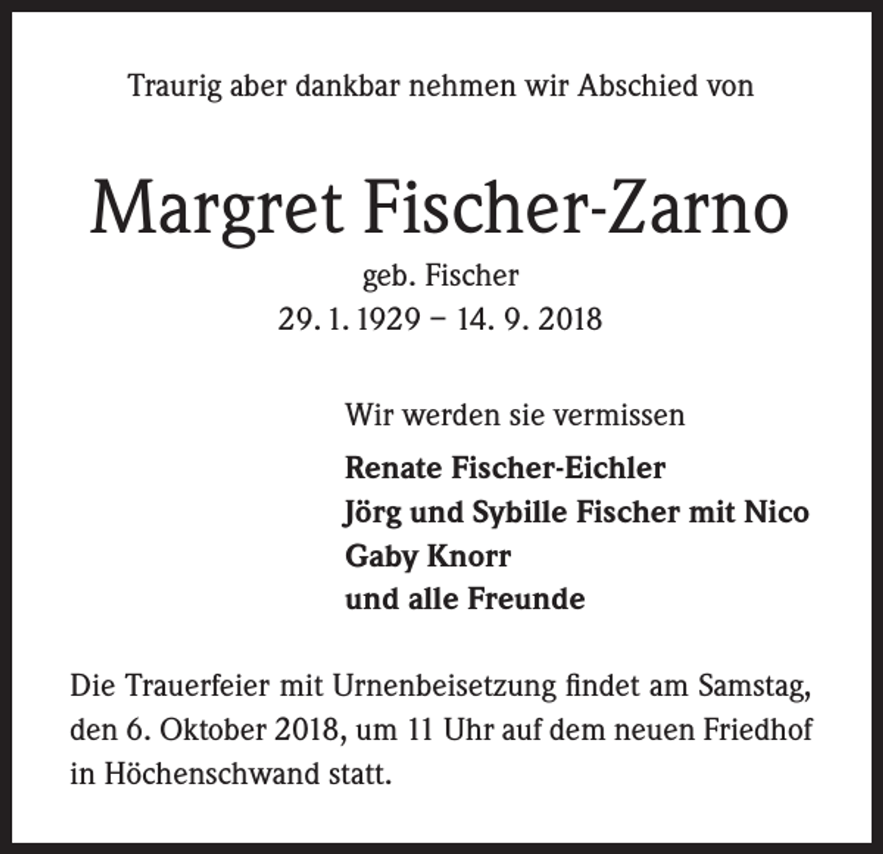<p>Traurig aber dankbar nehmen wir Abschied von</p><p>Margret Fischer-Zarno<br />geb. Fischer<br />29. 1. 1929 – 14. 9. 2018<br />Wir werden sie vermissen<br />Renate Fischer-Eichler<br />Jörg und Sybille Fischer mit Nico<br />Gaby Knorr<br />und alle Freunde<br />Die Trauerfeier mit Urnenbeisetzung findet am Samstag,<br />den 6. Oktober 2018, um 11 Uhr auf dem neuen Friedhof<br />in Höchenschwand statt.</p>