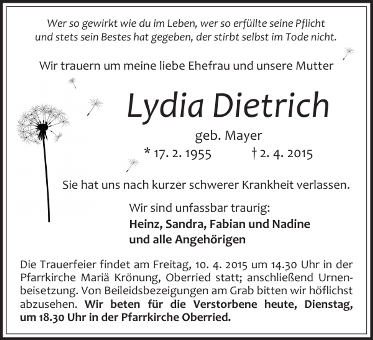 <p>Wer so gewirkt wie du im Leben, wer so erfüllte seine Pflicht<br />und stets sein Bestes hat gegeben, der stirbt selbst im Tode nicht.</p><p>Wir trauern um meine liebe Ehefrau und unsere Mutter</p><p>Lydia Dietrich<br />geb. Mayer<br />* 17. 2. 1955<br />† 2. 4. 2015</p><p>Sie hat uns nach kurzer schwerer Krankheit verlassen.<br />Wir sind unfassbar traurig:<br />Heinz, Sandra, Fabian und Nadine<br />und alle Angehörigen<br />Die Trauerfeier findet am Freitag, 10. 4. 2015 um 14.30 Uhr in der<br />Pfarrkirche Mariä Krönung, Oberried statt; anschließend Urnenbeisetzung. Von Beileidsbezeigungen am Grab bitten wir höflichst<br />abzusehen. Wir beten für die Verstorbene heute, Dienstag,<br />um 18.30 Uhr in der Pfarrkirche Oberried.</p>