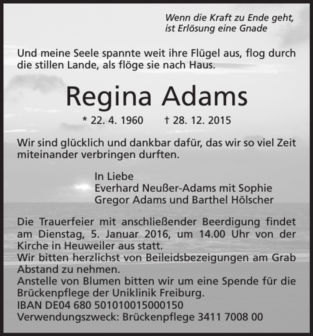 <p>Wenn die Kraft zu Ende geht,<br />ist Erlösung eine Gnade</p><p>Und meine Seele spannte weit ihre Flügel aus, flog durch<br />die stillen Lande, als flöge sie nach Haus.</p><p>Regina Adams<br />* 22. 4. 1960 † 28. 12. 2015<br />Wir sind glücklich und dankbar dafür, das wir so viel Zeit<br />miteinander verbringen durften.<br />In Liebe<br />Everhard Neußer-Adams mit Sophie<br />Gregor Adams und Barthel Hölscher<br />Die Trauerfeier mit anschließender Beerdigung findet<br />am Dienstag, 5. Januar 2016, um 14.00 Uhr von der<br />Kirche in Heuweiler aus statt.<br />Wir bitten herzlichst von Beileidsbezeigungen am Grab<br />Abstand zu nehmen.<br />Anstelle von Blumen bitten wir um eine Spende für die<br />Brückenpflege der Uniklinik Freiburg.<br />IBAN DE04 680 501010015000150<br />Verwendungszweck: Brückenpflege 3411 7008 00</p>