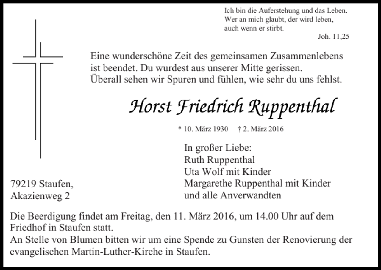 <p>Ich bin die Auferstehung und das Leben.<br />Wer an mich glaubt, der wird leben,<br />auch wenn er stirbt.<br />Joh. 11,25</p><p>Eine wunderschöne Zeit des gemeinsamen Zusammenlebens<br />ist beendet. Du wurdest aus unserer Mitte gerissen.<br />Überall sehen wir Spuren und fühlen, wie sehr du uns fehlst.</p><p>* 10. März 1930</p><p>79219 Staufen,<br />Akazienweg 2</p><p>† 2. März 2016</p><p>In großer Liebe:<br />Ruth Ruppenthal<br />Uta Wolf mit Kinder<br />Margarethe Ruppenthal mit Kinder<br />und alle Anverwandten</p><p>Die Beerdigung findet am Freitag, den 11. März 2016, um 14.00 Uhr auf dem<br />Friedhof in Staufen statt.<br />An Stelle von Blumen bitten wir um eine Spende zu Gunsten der Renovierung der<br />evangelischen Martin-Luther-Kirche in Staufen.</p>