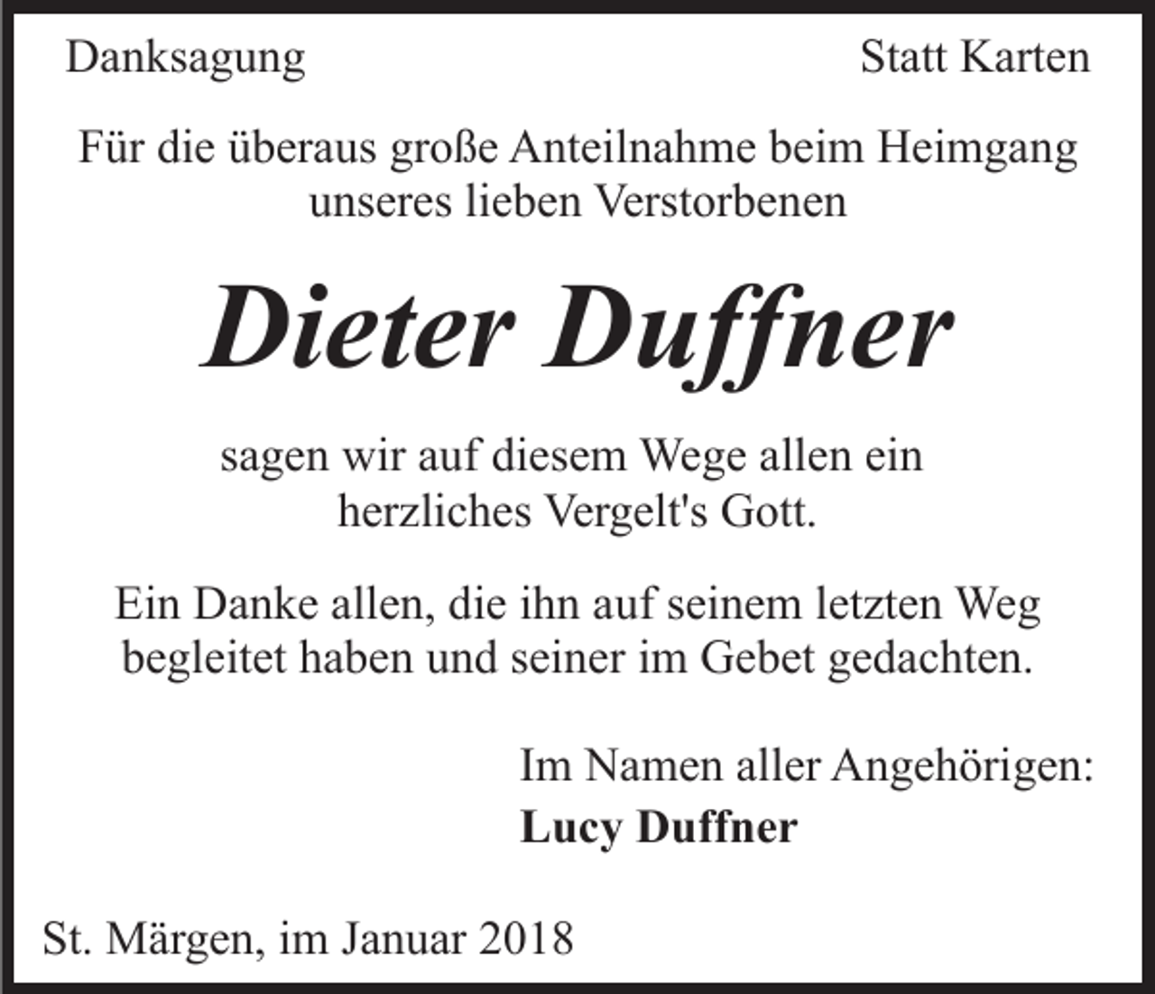<p>DDanksagung<br />a n ks a g u n g</p><p>Statt<br />St att Karten<br />K arte n</p><p>FFür<br />ür di<br />die<br />e üüberaus<br />b er a us gr<br />große<br />o ß e Anteilnahme<br />A n t eil n a h m e beim<br />b ei m Heimgang<br />H ei m g a ng<br />uunseres<br />ns er es lilieben<br />e b e n Verstorbenen<br />Verst or b e n e n</p><p>Di<br />et er DDuffner<br />uff n er<br />Dieter<br />allen<br />ein<br />ssagen<br />a g e n wir<br />wir auf<br />a uf diesem<br />di es e m Wege<br />We g e all<br />e n ei<br />n<br />hherzliches<br />er zli c h es Vergelt's<br />Ver g elt's Gott.<br />G ott.<br />Ei n Danke<br />Ein<br />D a n k e all<br />allen,<br />e n, didie<br />e i ihn<br />h n aauf<br />uf sseinem<br />ei n e m lletzten<br />et zt e n Weg<br />We g<br />begleitet<br />b e gl eit et hhaben<br />a b e n uund<br />n d sseiner<br />ei n e r iimm Gebet<br />G e b et gedachten.<br />g e d a c ht e n.<br />IImm Namen<br />N a m e n aller<br />all er Angehörigen:<br />A n g e h örig e n:<br />LLucy<br />u c y Duffner<br />D uff n e r<br />St. Märgen,<br />St.<br />M är g e n, iim<br />m JJanuar<br />a n u ar 22018<br />0 18</p>