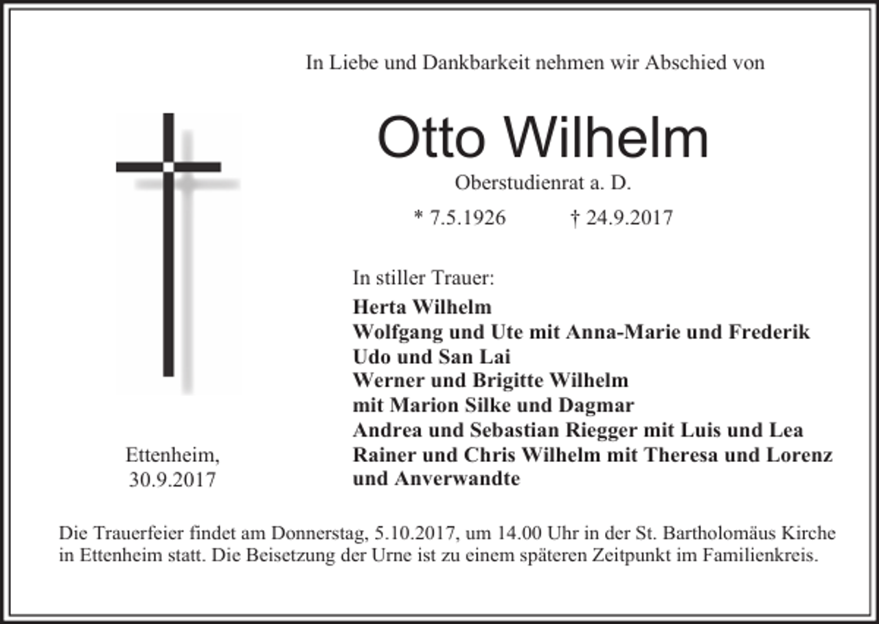 <p>In Liebe und Dankbarkeit nehmen wir Abschied von</p><p>Otto Wilhelm<br />Oberstudienrat a. D.</p><p>* 7.5.1926</p><p>Ettenheim,<br />30.9.2017</p><p>† 24.9.2017</p><p>In stiller Trauer:<br />Herta Wilhelm<br />Wolfgang und Ute mit Anna-Marie und Frederik<br />Udo und San Lai<br />Werner und Brigitte Wilhelm<br />mit Marion Silke und Dagmar<br />Andrea und Sebastian Riegger mit Luis und Lea<br />Rainer und Chris Wilhelm mit Theresa und Lorenz<br />und Anverwandte</p><p>Die Trauerfeier findet am Donnerstag, 5.10.2017, um 14.00 Uhr in der St. Bartholomäus Kirche<br />in Ettenheim statt. Die Beisetzung der Urne ist zu einem späteren Zeitpunkt im Familienkreis.</p>