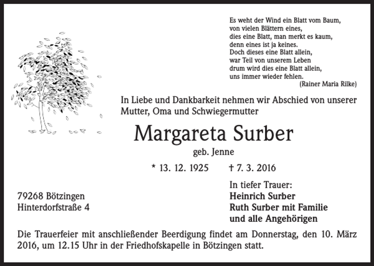 <p>Es weht der Wind ein Blatt vom Baum,<br />von vielen Blättern eines,<br />dies eine Blatt, man merkt es kaum,<br />denn eines ist ja keines.<br />Doch dieses eine Blatt allein,<br />war Teil von unserem Leben<br />drum wird dies eine Blatt allein,<br />uns immer wieder fehlen.</p><p>(Rainer Maria Rilke)</p><p>In Liebe und Dankbarkeit nehmen wir Abschied von unserer<br />Mutter, Oma und Schwiegermutter</p><p>Margareta Surber<br />geb. Jenne</p><p>* 13. 12. 1925 † 7. 3. 2016</p><p>In tiefer Trauer:<br />79268 Bötzingen<br />Heinrich Surber<br />Hinterdorfstraße 4 Ruth Surber mit Familie<br />und alle Angehörigen<br />Die Trauerfeier mit anschließender Beerdigung findet am Donnerstag, den 10. März<br />2016, um 12.15 Uhr in der Friedhofskapelle in Bötzingen statt.</p>