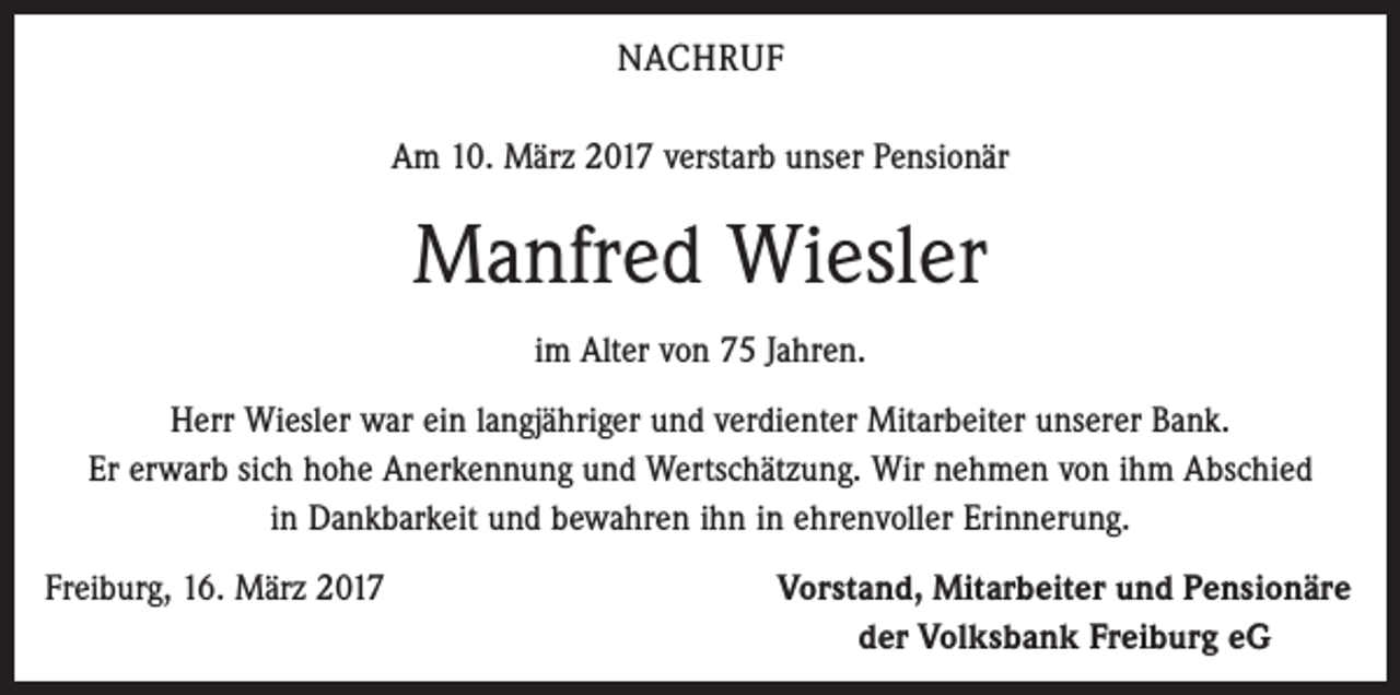 <p>NACHRUF<br />Am 10. März 2017 verstarb unser Pensionär</p><p>Manfred Wiesler<br />im Alter von 75 Jahren.<br />Herr Wiesler war ein langjähriger und verdienter Mitarbeiter unserer Bank.<br />Er erwarb sich hohe Anerkennung und Wertschätzung. Wir nehmen von ihm Abschied<br />in Dankbarkeit und bewahren ihn in ehrenvoller Erinnerung.<br />Freiburg, 16. März 2017</p><p>Vorstand, Mitarbeiter und Pensionäre<br />der Volksbank Freiburg eG</p>