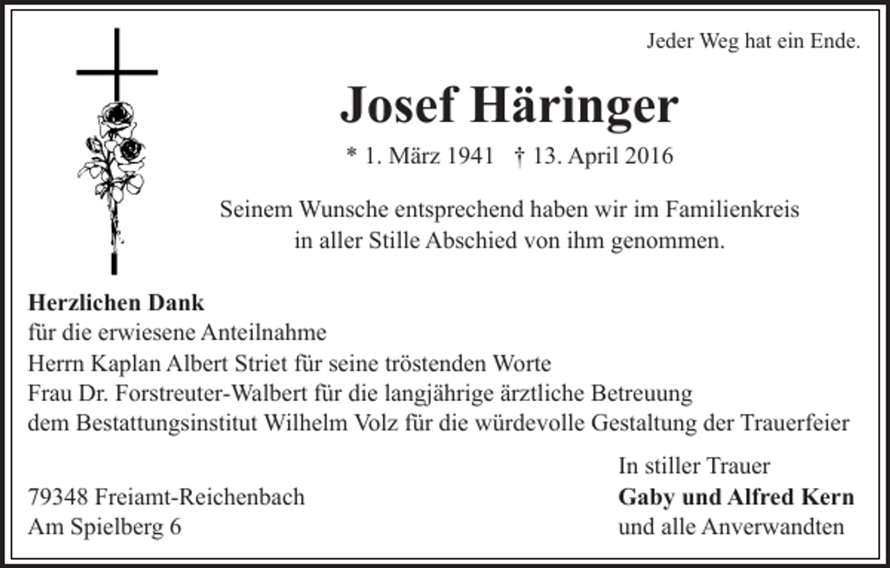 <p>Jeder Weg hat ein Ende.</p><p>Josef Häringer<br />* 1. März 1941 † 13. April 2016<br />Seinem Wunsche entsprechend haben wir im Familienkreis<br />in aller Stille Abschied von ihm genommen.<br />Herzlichen Dank<br />für die erwiesene Anteilnahme<br />Herrn Kaplan Albert Striet für seine tröstenden Worte<br />Frau Dr. Forstreuter-Walbert für die langjährige ärztliche Betreuung<br />dem Bestattungsinstitut Wilhelm Volz für die würdevolle Gestaltung der Trauerfeier<br />79348 Freiamt-Reichenbach<br />Am Spielberg 6</p><p>In stiller Trauer<br />Gaby und Alfred Kern<br />und alle Anverwandten</p>