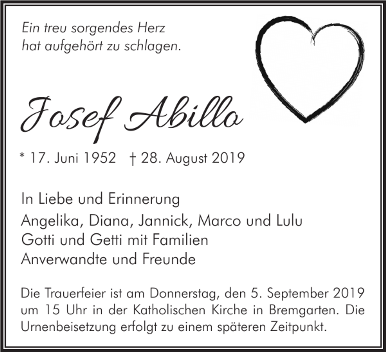 <p>Ein treu sorgendes Herz<br />hat aufgehört zu schlagen.</p><p>Josef Abillo<br />* 17. Juni 1952 † 28. August 2019</p><p>In Liebe und Erinnerung<br />Angelika, Diana, Jannick, Marco und Lulu<br />Gotti und Getti mit Familien<br />Anverwandte und Freunde<br />Die Trauerfeier ist am Donnerstag, den 5. September 2019<br />um 15 Uhr in der Katholischen Kirche in Bremgarten. Die<br />Urnenbeisetzung erfolgt zu einem späteren Zeitpunkt.</p>