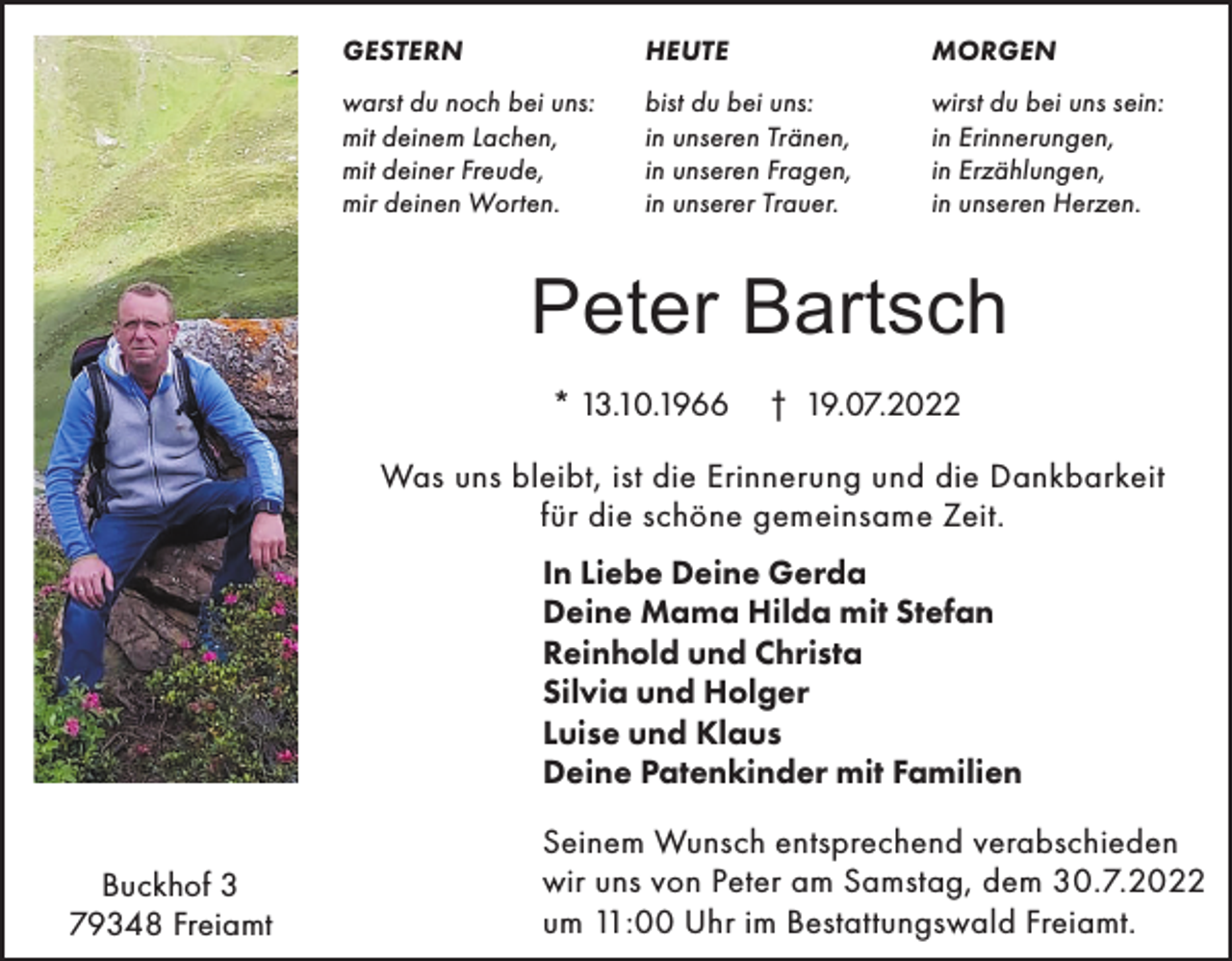 <p>GESTERN</p><p>HEUTE</p><p>MORGEN</p><p>warst du noch bei uns:<br />mit deinem Lachen,<br />mit deiner Freude,<br />mir deinen Worten.</p><p>bist du bei uns:<br />in unseren Tränen,<br />in unseren Fragen,<br />in unserer Trauer.</p><p>wirst du bei uns sein:<br />in Erinnerungen,<br />in Erzählungen,<br />in unseren Herzen.</p><p>Peter Bartsch<br />* 13.10.1966</p><p>† 19.07.2022</p><p>Was uns bleibt, ist die Erinnerung und die Dankbarkeit<br />für die schöne gemeinsame Zeit.<br />In Liebe Deine Gerda<br />Deine Mama Hilda mit Stefan<br />Reinhold und Christa<br />Silvia und Holger<br />Luise und Klaus<br />Deine Patenkinder mit Familien<br />Buckhof 3<br />79348 Freiamt</p><p>Seinem Wunsch entsprechend verabschieden<br />wir uns von Peter am Samstag, dem 30.7.2022<br />um 11:00 Uhr im Bestattungswald Freiamt.</p>
