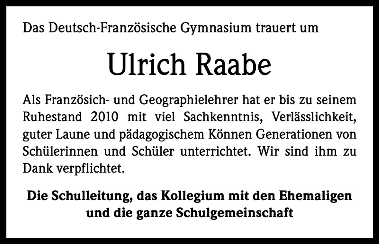 <p>Das Deutsch-Französische Gymnasium trauert um</p><p>Ulrich Raabe<br />Als Französich- und Geographielehrer hat er bis zu seinem<br />Ruhestand 2010 mit viel Sachkenntnis, Verlässlichkeit,<br />guter Laune und pädagogischem Können Generationen von<br />Schülerinnen und Schüler unterrichtet. Wir sind ihm zu<br />Dank verpflichtet.<br />Die Schulleitung, das Kollegium mit den Ehemaligen<br />und die ganze Schulgemeinschaft</p>