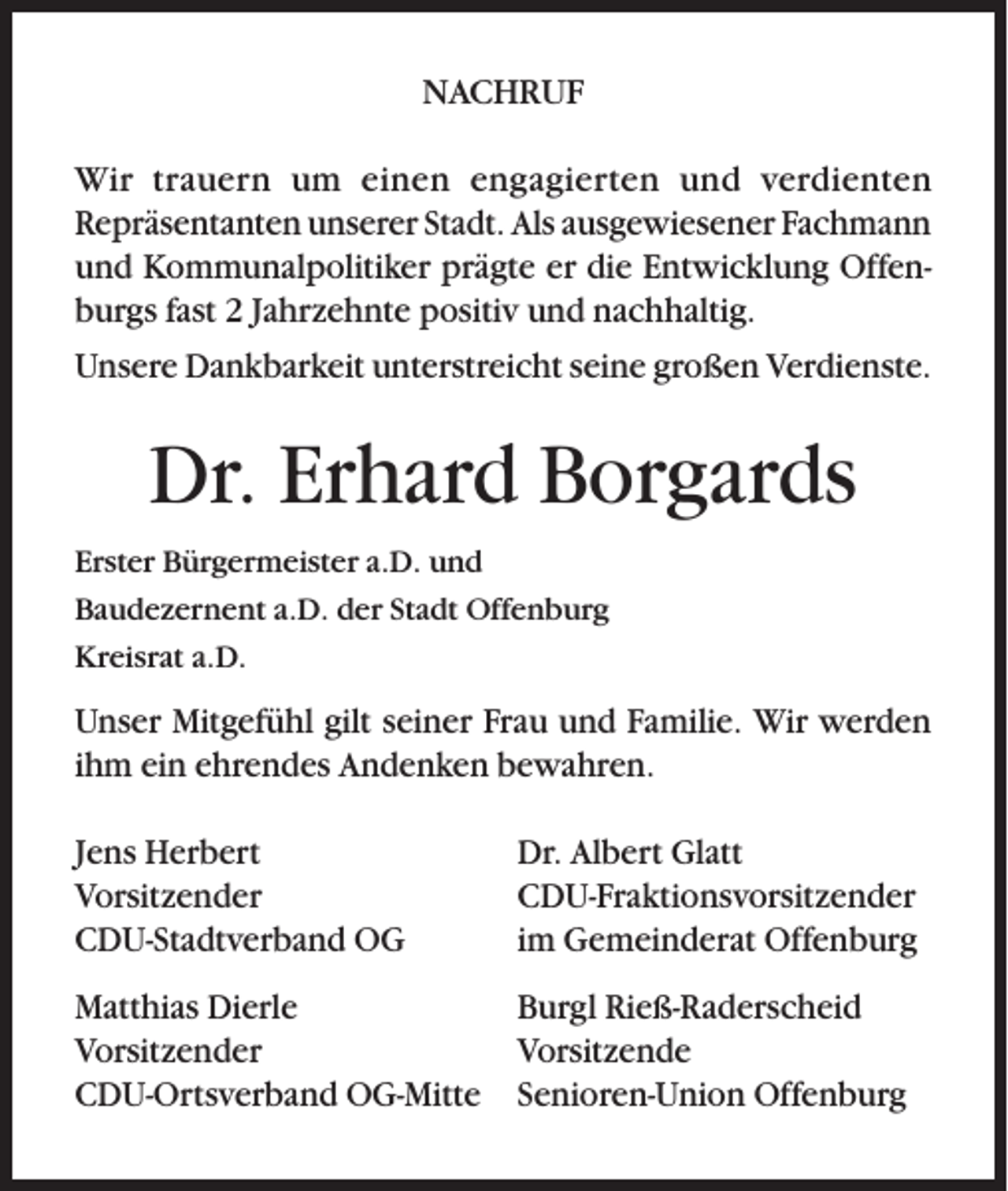 <p>NACHRUF<br />Wir trauern um einen engagierten und verdienten<br />Repräsentanten unserer Stadt. Als ausgewiesener Fachmann<br />und Kommunalpolitiker prägte er die Entwicklung Offenburgs fast 2 Jahrzehnte positiv und nachhaltig.<br />Unsere Dankbarkeit unterstreicht seine großen Verdienste.</p><p>Dr. Erhard Borgards<br />Erster Bürgermeister a.D. und<br />Baudezernent a.D. der Stadt Offenburg<br />Kreisrat a.D.</p><p>Unser Mitgefühl gilt seiner Frau und Familie. Wir werden<br />ihm ein ehrendes Andenken bewahren.<br />Jens Herbert<br />Vorsitzender<br />CDU-Stadtverband OG</p><p>Dr. Albert Glatt<br />CDU-Fraktionsvorsitzender<br />im Gemeinderat Offenburg</p><p>Matthias Dierle<br />Burgl Rieß-Raderscheid<br />Vorsitzender<br />Vorsitzende<br />CDU-Ortsverband OG-Mitte Senioren-Union Offenburg</p>