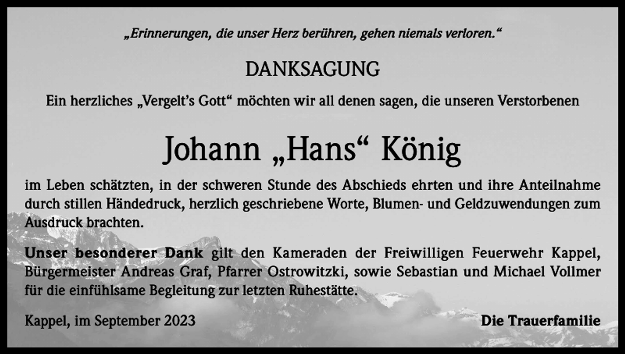 <p>„Erinnerungen, die unser Herz berühren, gehen niemals verloren.“</p><p>DANKSAGUNG<br />Ein herzliches „Vergelt’s Gott“ möchten wir all denen sagen, die unseren Verstorbenen</p><p>Johann „Hans“ König<br />im Leben schätzten, in der schweren Stunde des Abschieds ehrten und ihre Anteilnahme<br />durch stillen Händedruck, herzlich geschriebene Worte, Blumen- und Geldzuwendungen zum<br />Ausdruck brachten.<br />Unser besonderer Dank gilt den Kameraden der Freiwilligen Feuerwehr Kappel,<br />Bürgermeister Andreas Graf, Pfarrer Ostrowitzki, sowie Sebastian und Michael Vollmer<br />für die einfühlsame Begleitung zur letzten Ruhestätte.<br />Kappel, im September 2023</p><p>Die Trauerfamilie</p>