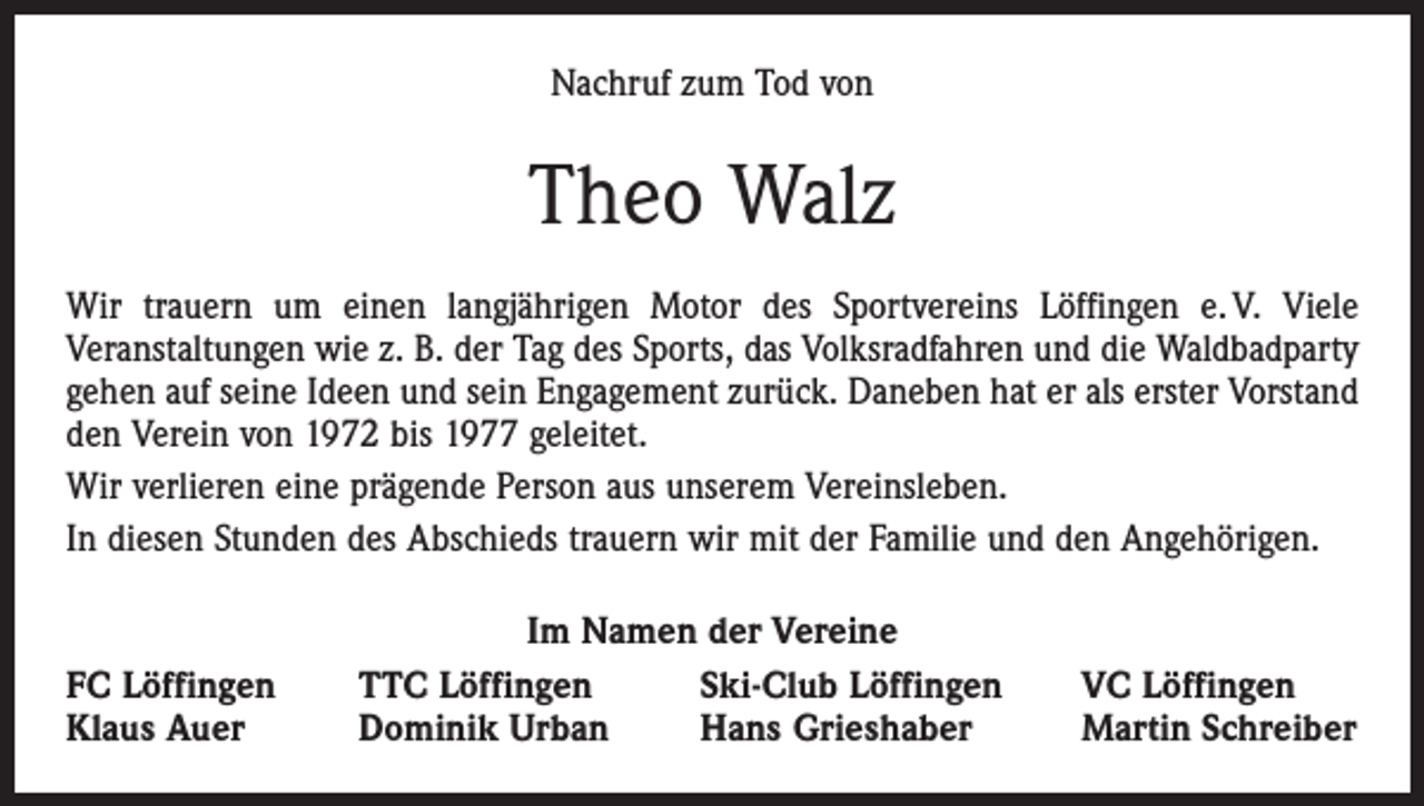 <p>Nachruf zum Tod von</p><p>Theo Walz<br />Wir trauern um einen langjährigen Motor des Sportvereins Löffingen e. V. Viele<br />­Veranstaltungen wie z. B. der Tag des Sports, das Volksradfahren und die Waldbadparty<br />gehen auf seine Ideen und sein Engagement zurück. Daneben hat er als erster Vorstand<br />den Verein von 1972 bis 1977 geleitet.<br />Wir verlieren eine prägende Person aus unserem Vereinsleben.<br />In diesen Stunden des Abschieds trauern wir mit der Familie und den Angehörigen.</p><p>FC Löffingen<br />Klaus Auer</p><p>Im Namen der Vereine<br />TTC Löffingen<br />Ski-Club Löffingen<br />Dominik Urban<br />Hans Grieshaber</p><p>VC Löffingen<br />Martin Schreiber</p>