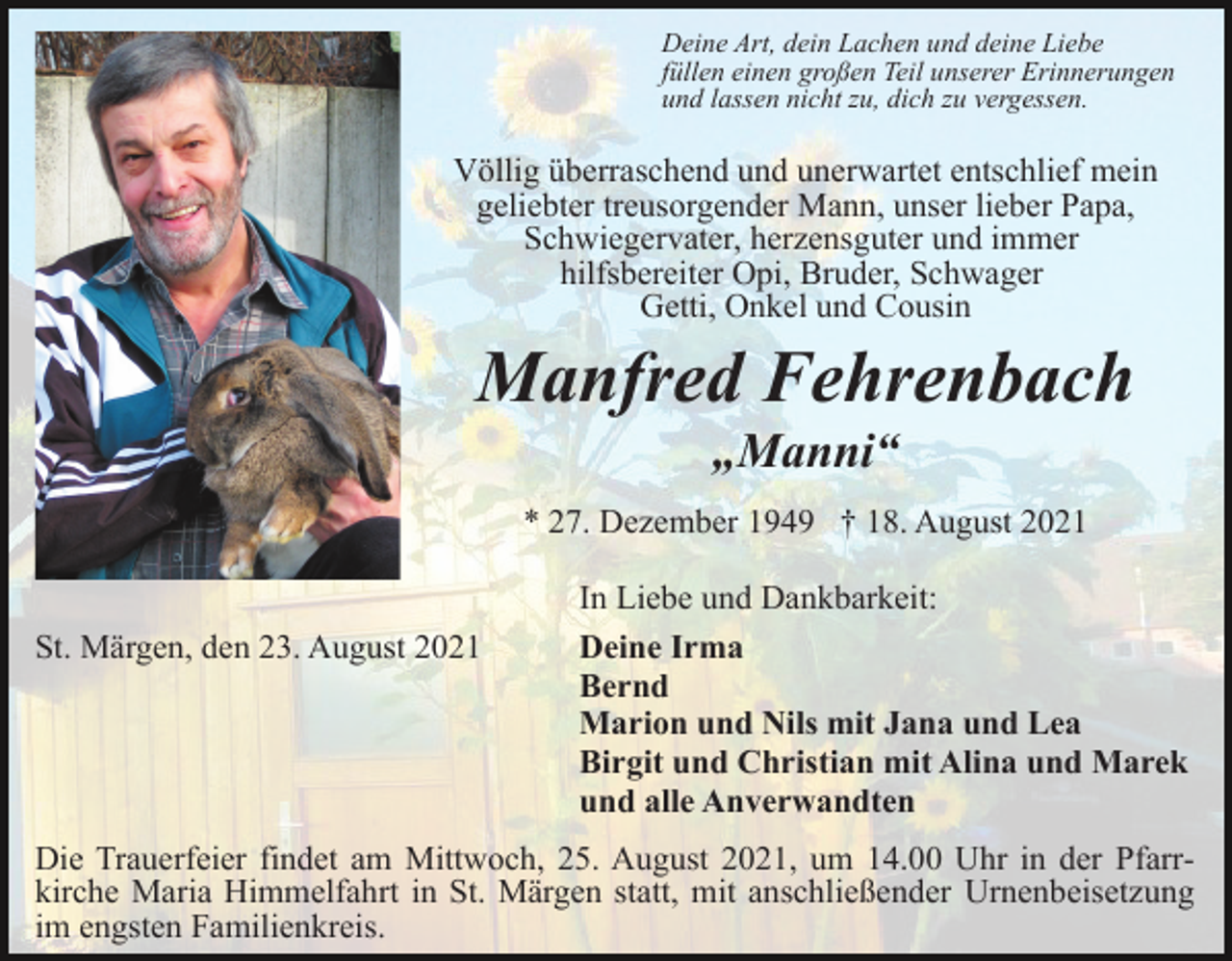 <p>Deine Art, dein Lachen und deine Liebe<br />füllen einen großen Teil unserer Erinnerungen<br />und lassen nicht zu, dich zu vergessen.</p><p>Völlig überraschend und unerwartet entschlief mein<br />geliebter treusorgender Mann, unser lieber Papa,<br />Schwiegervater, herzensguter und immer<br />hilfsbereiter Opi, Bruder, Schwager<br />Getti, Onkel und Cousin</p><p>Manfred Fehrenbach<br />„Manni“<br />* 27. Dezember 1949 † 18. August 2021</p><p>St. Märgen, den 23. August 2021</p><p>In Liebe und Dankbarkeit:<br />Deine Irma<br />Bernd<br />Marion und Nils mit Jana und Lea<br />Birgit und Christian mit Alina und Marek<br />und alle Anverwandten</p><p>Die Trauerfeier findet am Mittwoch, 25. August 2021, um 14.00 Uhr in der Pfarrkirche Maria Himmelfahrt in St. Märgen statt, mit anschließender Urnenbeisetzung<br />im engsten Familienkreis.</p>