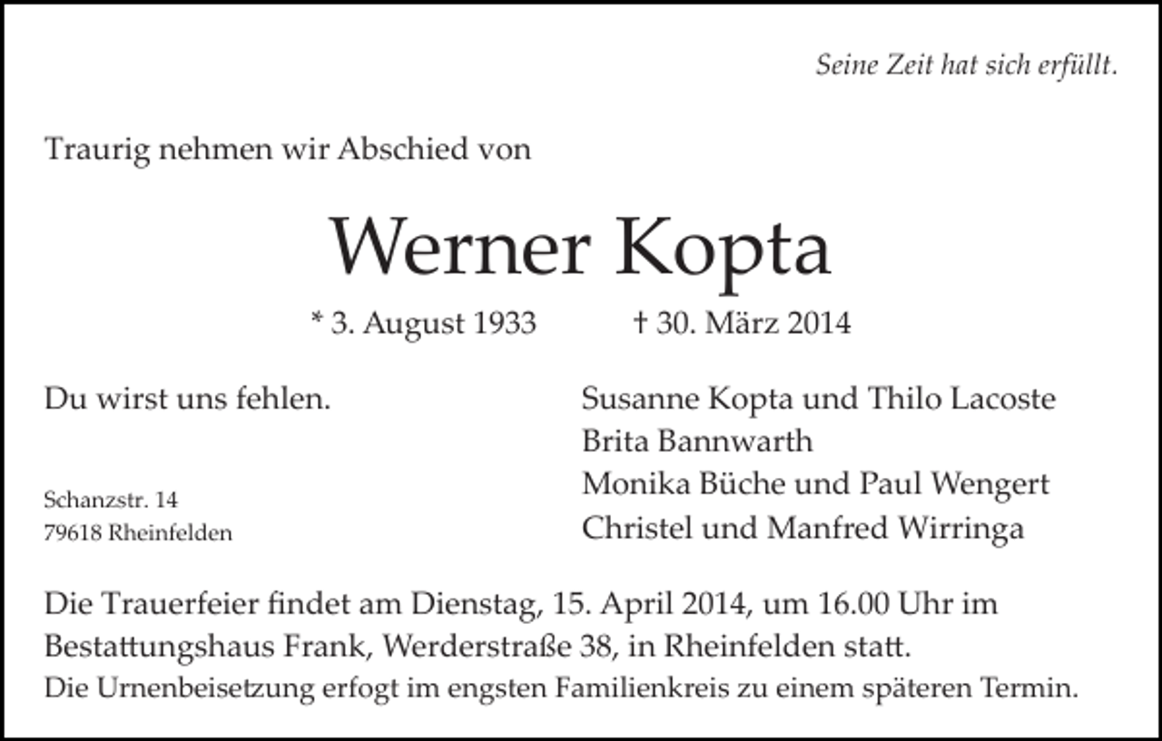 <p>Seine Zeit hat sich erfüllt.</p><p>Traurig nehmen wir Abschied von</p><p>Werner Kopta<br />* 3. August 1933<br />Du wirst uns fehlen.<br />Schanzstr. 14<br />79618 Rheinfelden</p><p>† 30. März 2014<br />Susanne Kopta und Thilo Lacoste<br />Brita Bannwarth<br />Monika Büche und Paul Wengert<br />Christel und Manfred Wirringa</p><p>Die Trauerfeier ﬁndet am Dienstag, 15. April 2014, um 16.00 Uhr im<br />Besta�ungshaus Frank, Werderstraße 38, in Rheinfelden sta�.<br />Die Urnenbeise�ung erfogt im engsten Familienkreis zu einem späteren Termin.</p>