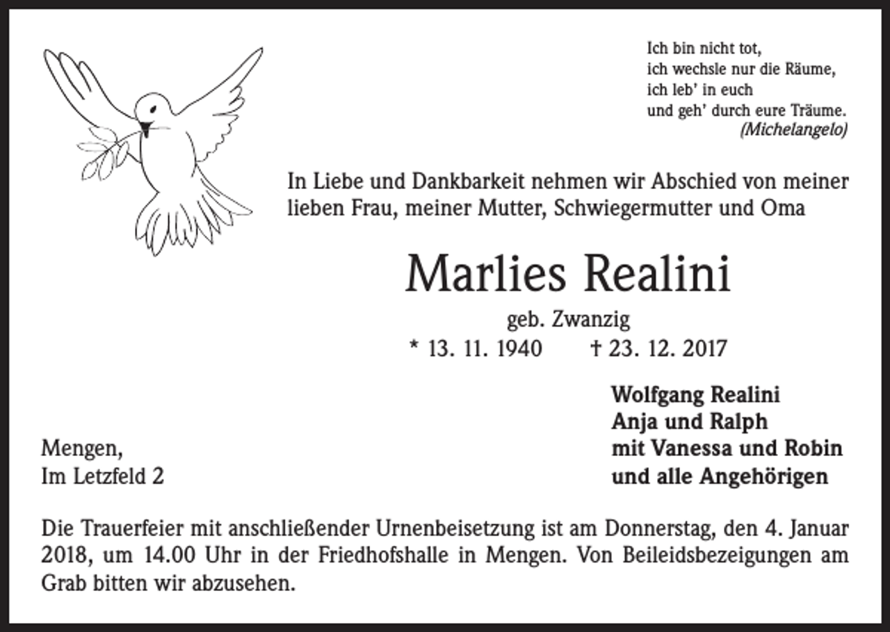 <p>Ich bin nicht tot,<br />ich wechsle nur die Räume,<br />ich leb’ in euch<br />und geh’ durch eure Träume.</p><p>(Michelangelo)</p><p>In Liebe und Dankbarkeit nehmen wir Abschied von meiner<br />lieben Frau, meiner Mutter, Schwiegermutter und Oma</p><p>Marlies Realini<br />geb. Zwanzig<br />* 13. 11. 1940 † 23. 12. 2017</p><p>Mengen,<br />Im Letzfeld 2</p><p>Wolfgang Realini<br />Anja und Ralph<br />mit Vanessa und Robin<br />und alle Angehörigen</p><p>Die Trauerfeier mit anschließender Urnenbeisetzung ist am Donnerstag, den 4. Januar<br />2018, um 14.00 Uhr in der Friedhofshalle in Mengen. Von Beileidsbezeigungen am<br />Grab bitten wir abzusehen.</p>