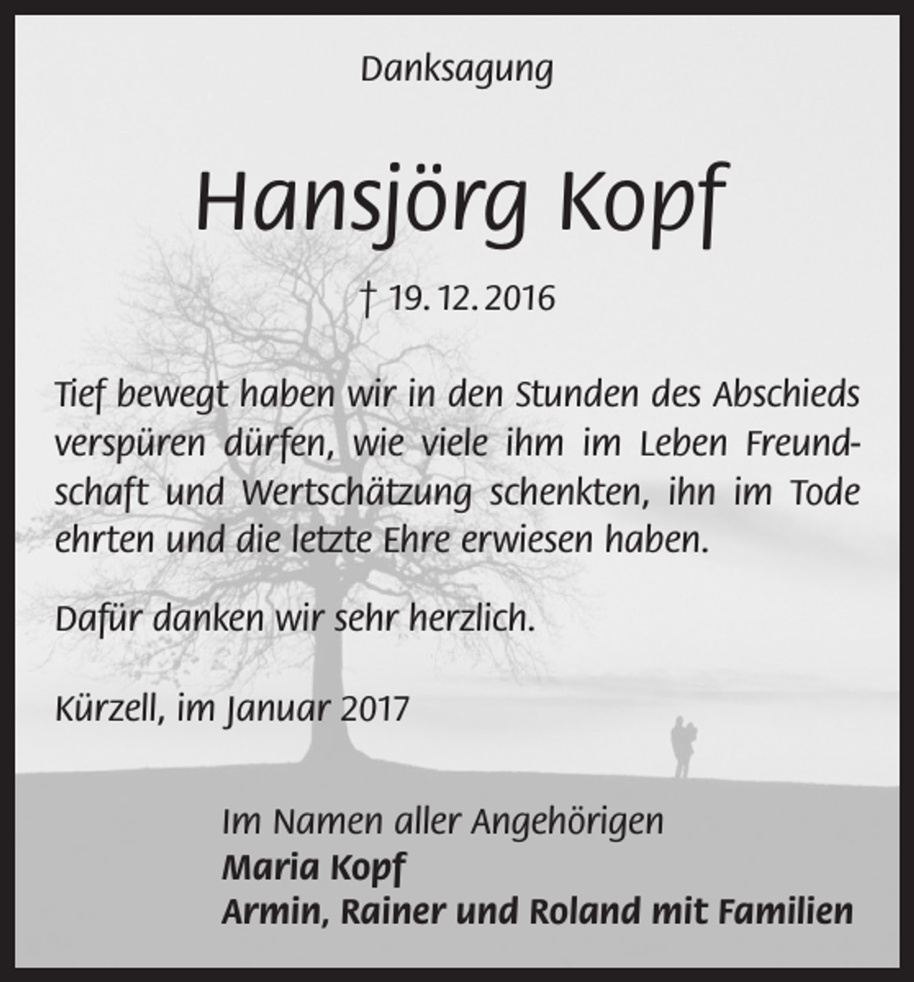 <p>Danksagung</p><p>Hansjörg Kopf<br />† 19. 12. 2016<br />Tief bewegt haben wir in den Stunden des Abschieds<br />verspüren dürfen, wie viele ihm im Leben Freundschaft und Wertschätzung schenkten, ihn im Tode<br />ehrten und die letzte Ehre erwiesen haben.<br />Dafür danken wir sehr herzlich.<br />Kürzell, im Januar 2017<br />Im Namen aller Angehörigen<br />Maria Kopf<br />Armin, Rainer und Roland mit Familien</p>
