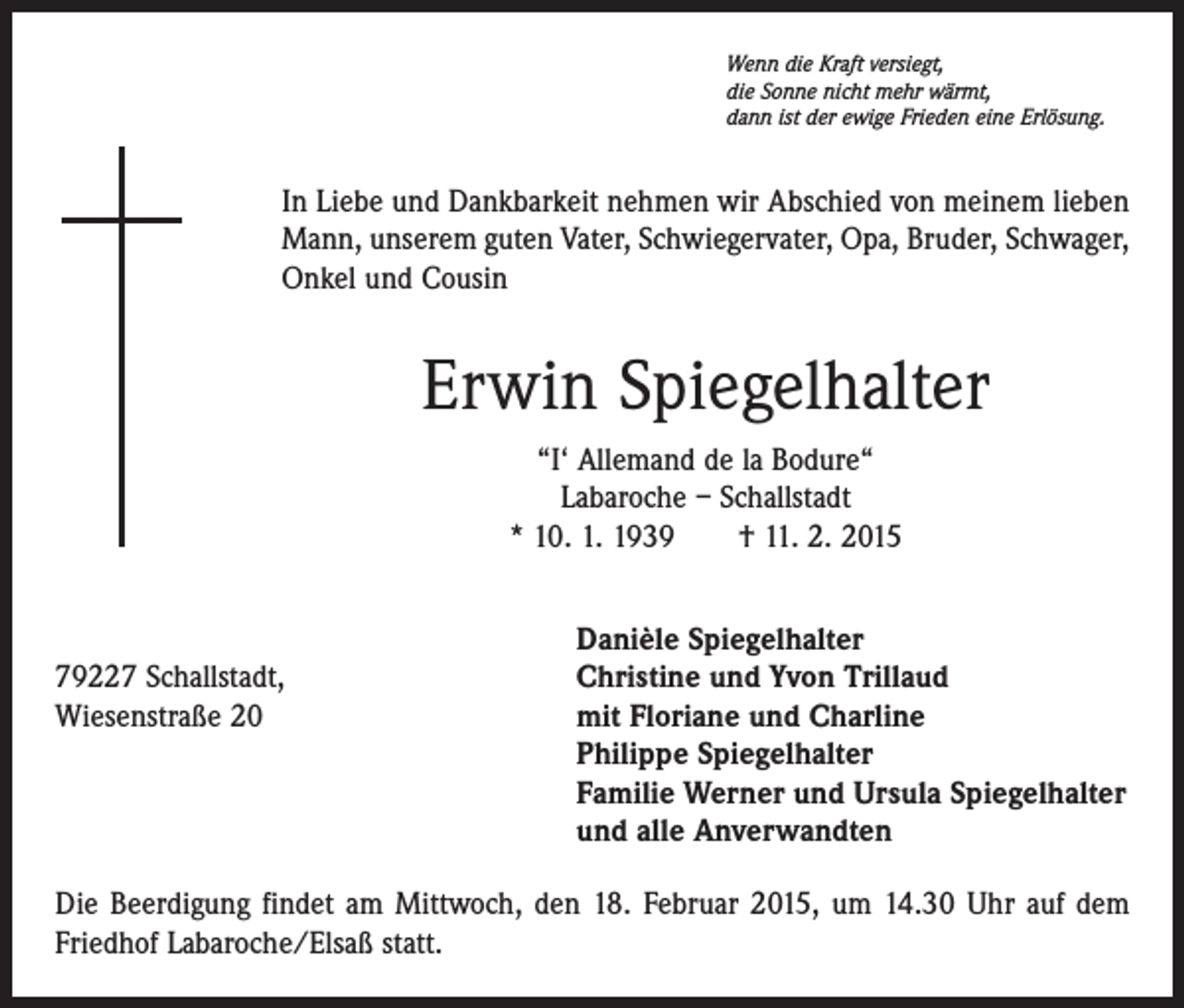 <p>Wenn die Kraft versiegt,<br />die Sonne nicht mehr wärmt,<br />dann ist der ewige Frieden eine Erlösung.</p><p>In Liebe und Dankbarkeit nehmen wir Abschied von meinem lieben<br />Mann, unserem guten Vater, Schwiegervater, Opa, Bruder, Schwager,<br />Onkel und Cousin</p><p>Erwin Spiegelhalter<br />“I‘ Allemand de la Bodure“<br />Labaroche – Schallstadt<br />* 10. 1. 1939 † 11. 2. 2015</p><p>Danièle Spiegelhalter<br />79227 Schallstadt,<br />Christine und Yvon Trillaud<br />Wiesenstraße 20 mit Floriane und Charline<br />Philippe Spiegelhalter<br />Familie Werner und Ursula Spiegelhalter<br />und alle Anverwandten<br />Die Beerdigung findet am Mittwoch, den 18. Februar 2015, um 14.30 Uhr auf dem<br />Friedhof Labaroche/Elsaß statt.</p>