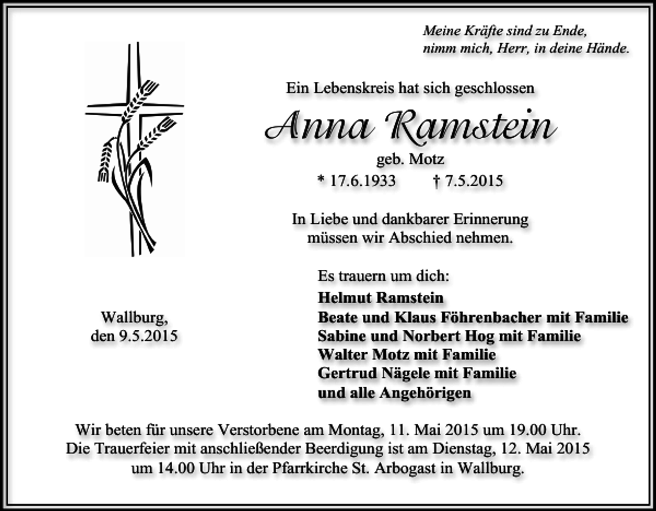 <p>Meine Kräfte sind zu Ende,<br />nimm mich, Herr, in deine Hände.</p><p>Ein Lebenskreis hat sich geschlossen</p><p>Anna Ramstein<br />geb. Motz<br />* 17.6.1933<br />† 7.5.2015</p><p>In Liebe und dankbarer Erinnerung<br />müssen wir Abschied nehmen.</p><p>Wallburg,<br />den 9.5.2015</p><p>Es trauern um dich:<br />Helmut Ramstein<br />Beate und Klaus Föhrenbacher mit Familie<br />Sabine und Norbert Hog mit Familie<br />Walter Motz mit Familie<br />Gertrud Nägele mit Familie<br />und alle Angehörigen</p><p>Wir beten für unsere Verstorbene am Montag, 11. Mai 2015 um 19.00 Uhr.<br />Die Trauerfeier mit anschließender Beerdigung ist am Dienstag, 12. Mai 2015<br />um 14.00 Uhr in der Pfarrkirche St. Arbogast in Wallburg.</p>