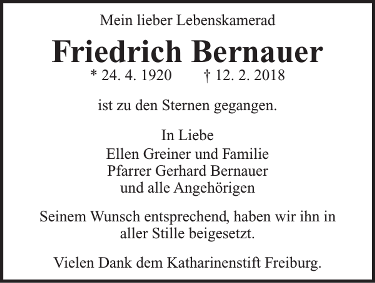 <p>Mein lieber Lebenskamerad</p><p>Friedrich Bernauer<br />* 24. 4. 1920 † 12. 2. 2018<br />ist zu den Sternen gegangen.<br />In Liebe<br />Ellen Greiner und Familie<br />Pfarrer Gerhard Bernauer<br />und alle Angehörigen<br />Seinem Wunsch entsprechend, haben wir ihn in<br />aller Stille beigesetzt.<br />Vielen Dank dem Katharinenstift Freiburg.</p>