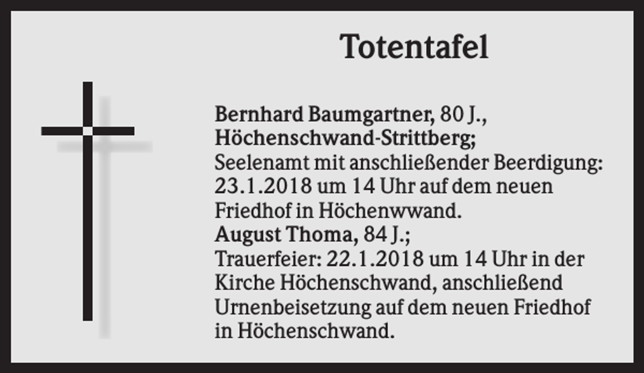 <p>Totentafel<br />Bernhard Baumgartner, 80 J.,<br />Höchenschwand-Strittberg;<br />Seelenamt mit anschließender Beerdigung:<br />23.1.2018 um 14 Uhr auf dem neuen<br />Friedhof in Höchenwwand.<br />August Thoma, 84 J.;<br />Trauerfeier: 22.1.2018 um 14 Uhr in der<br />Kirche Höchenschwand, anschließend<br />Urnenbeisetzung auf dem neuen Friedhof<br />in Höchenschwand.</p>