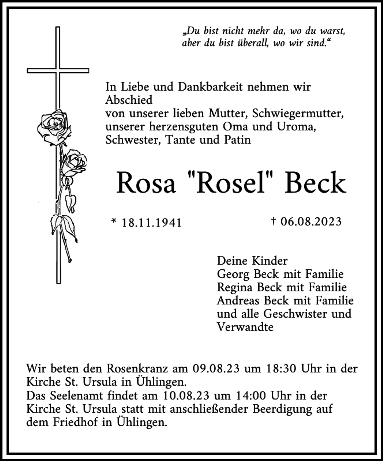<p>„Du bist nicht mehr da, wo du warst,<br />aber du bist überall, wo wir sind.“</p><p>In Liebe und Dankbarkeit nehmen wir<br />Abschied<br />von unserer lieben Mutter, Schwiegermutter,<br />unserer herzensguten Oma und Uroma,<br />Schwester, Tante und Patin</p><p>Rosa "Rosel" Beck<br />* 18.11.1941</p><p>† 06.08.2023<br />Deine Kinder<br />Georg Beck mit Familie<br />Regina Beck mit Familie<br />Andreas Beck mit Familie<br />und alle Geschwister und<br />Verwandte</p><p>Wir beten den Rosenkranz am 09.08.23 um 18:30 Uhr in der<br />Kirche St. Ursula in Ühlingen.<br />Das Seelenamt findet am 10.08.23 um 14:00 Uhr in der<br />Kirche St. Ursula statt mit anschließender Beerdigung auf<br />dem Friedhof in Ühlingen.</p>