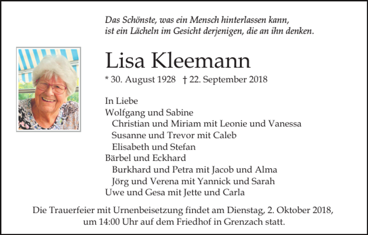 <p>Das Schönste, was ein Mensch hinterlassen kann,<br />ist ein Lächeln im Gesicht derjenigen, die an ihn denken.</p><p>Lisa Kleemann</p><p>* 30. August 1928 † 22. September 2018<br />In Liebe<br />Wolfgang und Sabine<br />Christian und Miriam mit Leonie und Vanessa<br />Susanne und Trevor mit Caleb<br />Elisabeth und Stefan<br />Bärbel und Eckhard<br />Burkhard und Petra mit Jacob und Alma<br />Jörg und Verena mit Yannick und Sarah<br />Uwe und Gesa mit Jette und Carla<br />Die Trauerfeier mit Urnenbeisetzung findet am Dienstag, 2. Oktober 2018,<br />um 14:00 Uhr auf dem Friedhof in Grenzach statt.</p>