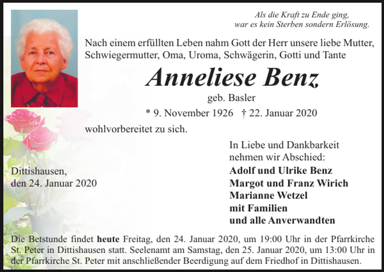 <p>Als die Kraft zu Ende ging,<br />war es kein Sterben sondern Erlösung.</p><p>Nach einem erfüllten Leben nahm Gott der Herr unsere liebe Mutter,<br />Schwiegermutter, Oma, Uroma, Schwägerin, Gotti und Tante</p><p>Anneliese Benz<br />geb. Basler<br />* 9. November 1926 † 22. Januar 2020<br />wohlvorbereitet zu sich.</p><p>Dittishausen,<br />den 24. Januar 2020</p><p>In Liebe und Dankbarkeit<br />nehmen wir Abschied:<br />Adolf und Ulrike Benz<br />Margot und Franz Wirich<br />Marianne Wetzel<br />mit Familien<br />und alle Anverwandten</p><p>Die Betstunde findet heute Freitag, den 24. Januar 2020, um 19:00 Uhr in der Pfarrkirche<br />St. Peter in Dittishausen statt. Seelenamt am Samstag, den 25. Januar 2020, um 13:00 Uhr in<br />der Pfarrkirche St. Peter mit anschließender Beerdigung auf dem Friedhof in Dittishausen.</p>
