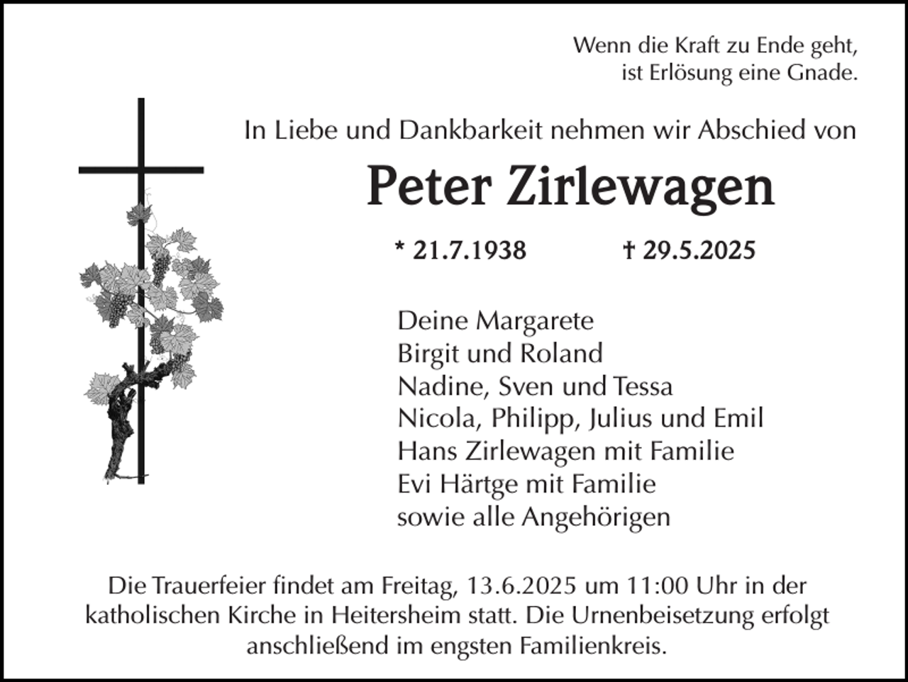 <p>Wenn die Kraft zu Ende geht,<br />ist Erlösung eine Gnade.</p><p>In Liebe und Dankbarkeit nehmen wir Abschied von</p><p>Peter Zirlewagen<br />* 21.7.1938</p><p>† 29.5.2025</p><p>Deine Margarete<br />Birgit und Roland<br />Nadine, Sven und Tessa<br />Nicola, Philipp, Julius und Emil<br />Hans Zirlewagen mit Familie<br />Evi Härtge mit Familie<br />sowie alle Angehörigen<br />Die Trauerfeier findet am Freitag, 13.6.2025 um 11:00 Uhr in der<br />katholischen Kirche in Heitersheim statt. Die Urnenbeisetzung erfolgt<br />anschließend im engsten Familienkreis.</p>