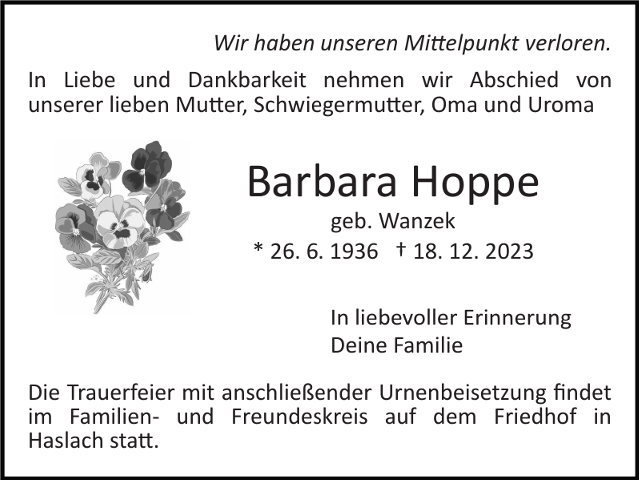 <p>Wir haben unseren Mittelpunkt verloren.<br />In Liebe und Dankbarkeit nehmen wir Abschied von<br />unserer lieben Mutter, Schwiegermutter, Oma und Uroma</p><p>Barbara Hoppe<br />geb. Wanzek<br />* 26. 6. 1936 † 18. 12. 2023<br />In liebevoller Erinnerung<br />Deine Familie<br />Die Trauerfeier mit anschließender Urnenbeisetzung ﬁndet<br />im Familien­ und Freundeskreis auf dem Friedhof in<br />Haslach statt.</p>